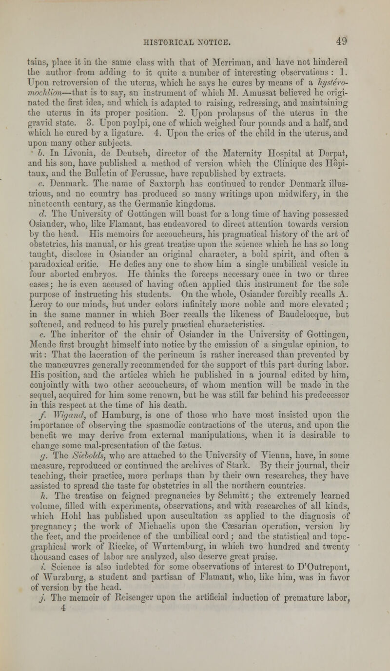 tains, place it in the same class with that of Merriman, and have not hindered the author from adding to it quite a number of interesting observations: 1. Upon retroversion of the uterus, which he says he cures by means of a hystero- moclilion—that is to say, an instrument of which M. Amussat believed he origi- nated the first idea, and which is adapted to raising, redressing, and maintaining the uterus in its proper position. 2. Upon prolapsus of the uterus in the gravid state. 3. Upon poylpi, one of which weighed four pounds and a half, and which he cured by a ligature. 4. Upon the cries of the child in the uterus, and upon many other subjects. b. In Livonia, de Deutsch, director of the Maternity Hospital at Dorpat, and his son, have published a method of version which the Clinique des Hopi- taux, and the Bulletin of Ferussac, have republished by extracts. e. Denmark. The name of Saxtorph has continued to render Denmark illus- trious, and no country has produced so many writings upon midwifery, in the nineteenth century, as the Germanic kingdoms. d. The University of Gottingen will boast for a long time of having possessed Osiander, who, like Flamant, has endeavored to direct attention towards version by the head. His memoirs for accoucheurs, his pragmatical history of the art of obstetrics, his manual, or his great treatise upon the science which he has so long taught, disclose in Osiander an original character, a bold spirit, and often a paradoxical critic. He defies any one to show him a single umbilical vesicle in four aborted embryos. He thinks the forceps necessary once in two or three cases; he is even accused of having often applied this instrument for the sole purpose of instructing his students. On the whole, Osiander forcibly recalls A. Leroy to our minds, but under colors infinitely more noble and more elevated ; in the same manner in which Boer recalls the likeness of Baudelocque, but softened, and reduced to his purely practical characteristics. e. The inheritor of the chair of Osiander in the University of Gottingen, Mende first brought himself into notice by the emission of a singular opinion, to wit: That the laceration of the perineum is rather increased than prevented by the manoeuvres generally recommended for the support of this part during labor. His position, and the articles which he published in a journal edited by him, conjointly with two other accoucheurs, of whom mention will be made in the sequel, acquired for him some renown, but he was still far behind his predecessor in this respect at the time of his death. /. Wigand, of Hamburg, is one of those who have most insisted upon the importance of observing the spasmodic contractions of the uterus, and upon the benefit we may derive from external manipulations, when it is desirable to change some mal-presentation of the foetus. <j. The Siebolds, who are attached to the University of Vienna, have, in some measure, reproduced or continued the archives of Stark. By their journal, their teaching, their practice, more perhaps than by their own researches, they have assisted to spread the taste for obstetrics in all the northern countries. h. The treatise on feigned pregnancies by Schmitt; the extremely learned volume, filled with experiments, observations, and with researches of all kinds, which Hohl has published upon auscultation as applied to the diagnosis of pregnancy; the work of Michaelis upon the Caesarian operation, version by the feet, and the procidence of the umbilical cord; and the statistical and topo- graphical work of Riecke, of Wurtcmburg, in which two hundred and twenty- thousand cases of labor are analyzed, also deserve great praise. i. Science is also indebted for some observations of interest to D'Outrepont, of Wurzburg, a student and partisan of Flamant, who, like him, was in favor of version by the head. j. The memoir of Beisengcr upon the artificial induction of premature labor, 4