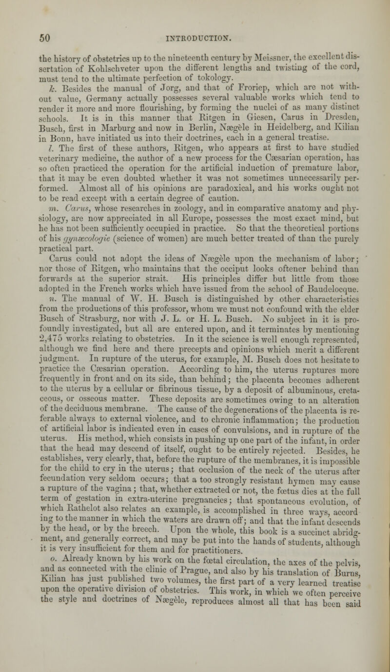 the history of obstetrics up to the nineteenth century by Meissner, the excellent dis- sertation of Kohlschveter upon the different lengths and twisting of the cord, must tend to the ultimate perfection of tokology. k. Besides the manual of Jorg, and that of Froriep, which are not with- out value, Germany actually possesses several valuable works which tend to render it more and more flourishing, by forming the nuclei of as many distinct schools. It is in this manner that Ritgen in Giesen, Carus in Dresden, Busch, first in Marburg and now in Berlin, Naegele in Heidelberg, and Kilian in Bonn, have initiated us into their doctrines, each in a general treat i 1. The first of these authors, Ritgen, who appears at first to have studied veterinary medicine, the author of a new process for the Caesarian operation, has so often practiced the operation for the artificial induction of premature labor, that it may be even doubted whether it was not sometimes unnecessarily per- formed. Almost all of his opinions are paradoxical, and his works ought not to be read except with a certain degree of caution. ///. Carus, whose researches in zoology, and in comparative anatomy and phy- siology, are now appreciated in all Europe, possesses the most exact mind, but he has not been sufficiently occupied in practice. So that the theoretical portions of his gynsecologie (science of women) are much better treated of than the purely practical part. Carus could not adopt the ideas of Naegele upon the mechanism of labor; nor those of Ritgen, who maintains that the occiput looks oftener behind than forwards at the superior strait. His principles differ but little from those adopted in the French works which have issued from the school of Baudelocque. n. The manual of W. H. Busch is distinguished by other characteristics from the productions of this professor, whom we must not confound with the elder Busch of Strasburg, nor with J. L. or H. L. Busch. No subject in it is pro- foundly investigated, but all are entered upon, and it terminates by mentioning 2,475 works relating to obstetrics. In it the science is well enough represented, although we find here and there precepts and opinions which merit a different judgment. In rupture of the uterus, for example, M. Busch does not hesitate to practice the Caesarian operation. According to him, the uterus ruptures more frequently in front and on its side, than behind; the placenta becomes adherent to the uterus by a cellular or fibrinous tissue, by a deposit of albuminous, creta- ceous, or osseous matter. These deposits are sometimes owing to an alteration of the deciduous membrane. The cause of the degenerations of the placenta is re- ferable always to external violence, and to chronic inflammation; the production of artificial labor is indicated even in cases of convulsions, and in rupture of the uterus. His method, which consists in pushing up one part of the infant, in order that the head may descend of itself, ought to be entirely rejected. Besides, he establishes, very clearly, that, before the rupture of the membranes, it is impossible for the child to cry in the uterus; that occlusion of the neck of the uterus after fecundation very seldom occurs; that a too strongly resistant hymen may cause a rupture of the vagina ; that, whether extracted or not, the foetus dies at the full term of gestation in extra-uterine pregnancies; that spontaneous evolution, of which Rathelot also relates an example, is accomplished in three ways, accord ing to the manner in which the waters are drawn off; and that the infant descends by the head, or by the breech. Upon the whole, this book is a succinct abridg- ment, and generally correct, and may be put into the hands of students, although it is very insufficient for them and for practitioners. o Already known by his work on the fcetal circulation, the axes of the pelvis, and as connected with the clinic of Prague, and also by his translation of Burns Kihan has just published two volumes, the first part of a very learned treatise upon the operative division of obstetrics. This work, in which we often perceive the style and doctrines of Naegele, reproduces almost all that has been -aid