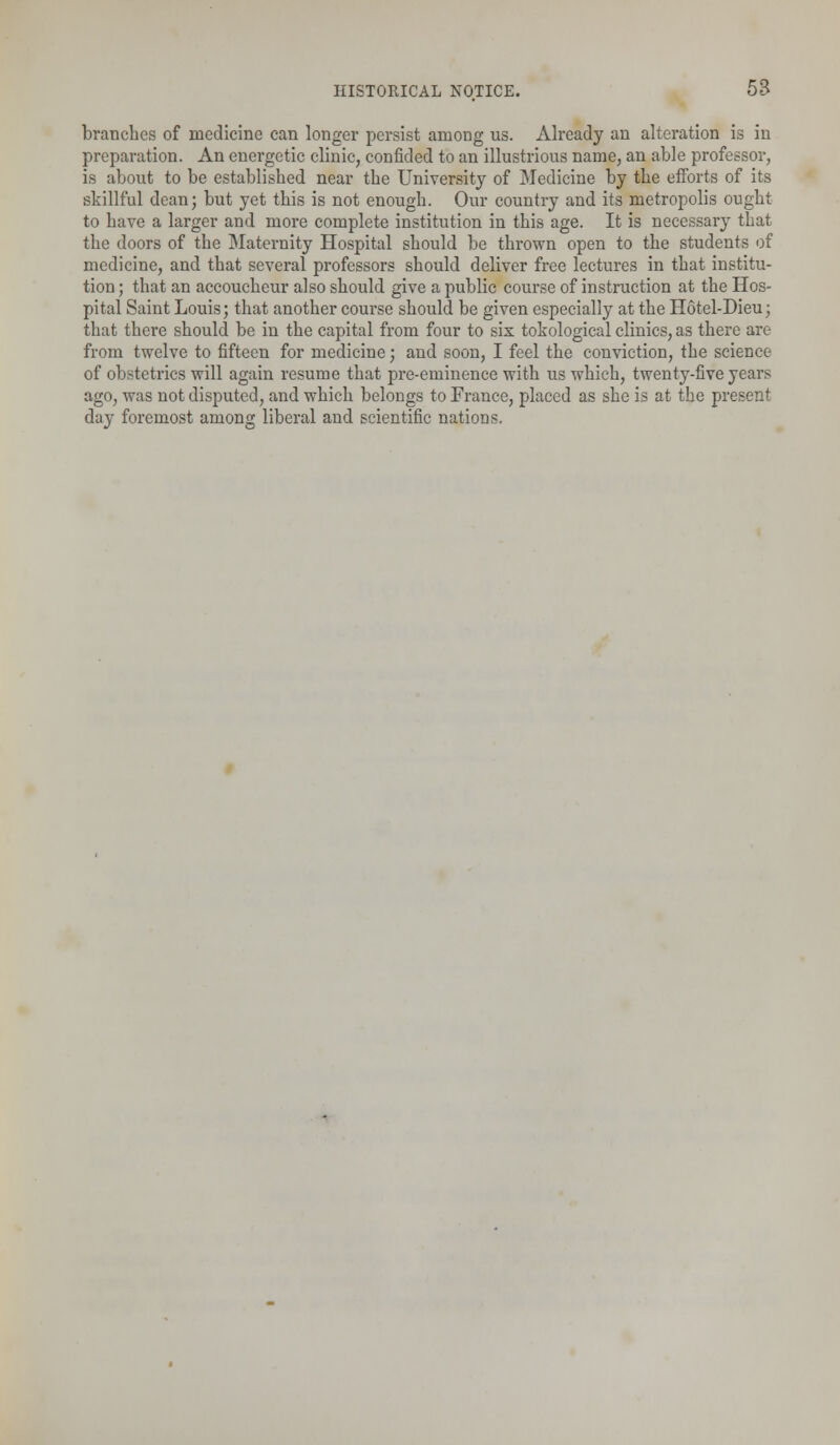 branches of medicine can longer persist among us. Already an alteration is in preparation. An energetic clinic, confided to an illustrious name, an able professor, is about to be established near the University of Medicine by the efforts of its skillful dean; but yet this is not enough. Our country and its metropolis ought to have a larger and more complete institution in this age. It is necessary that the doors of the Maternity Hospital should be thrown open to the students of medicine, and that several professors should deliver free lectures in that institu- tion ; that an accoucheur also should give a public course of instruction at the Hos- pital Saint Louis; that another course should be given especially at the Hotel-Dieu; that there should be in the capital from four to six topological clinics, as there are from twelve to fifteen for medicine; and soon, I feel the conviction, the science of obstetrics will again resume that pre-eminence with us which, twenty-five years ago, was not disputed, and which belongs to France, placed as she is at the present day foremost among liberal and scientific nations.