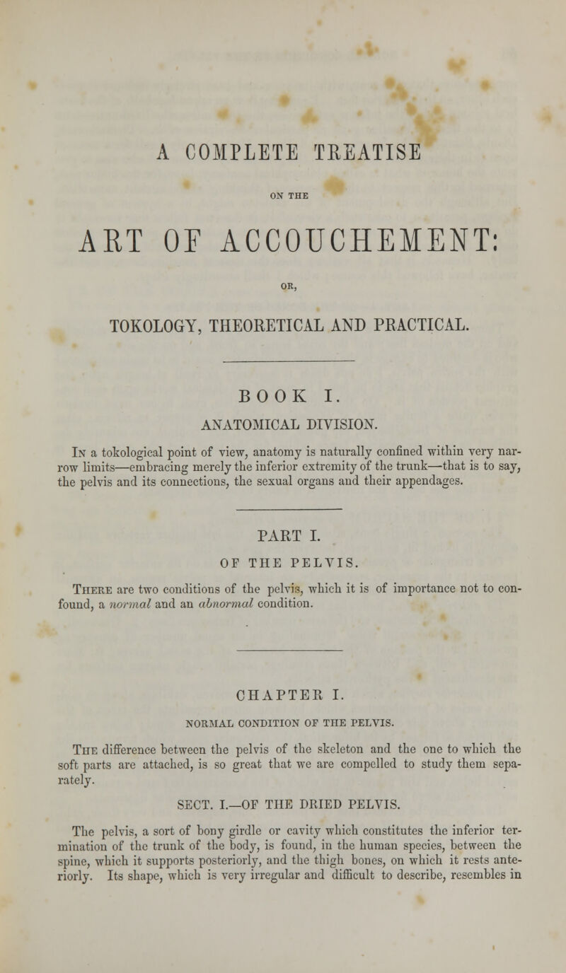 A COMPLETE TREATISE ON THE ART OF ACCOUCHEMENT: OR, TOKOLOGY, THEORETICAL AND PRACTICAL. BOOK I. ANATOMICAL DIVISION. In a tokological point of view, anatomy is naturally confined within very nar- row limits—embracing merely the inferior extremity of the trunk—-that is to say, the pelvis and its connections, the sexual organs and their appendages. PART I. OF THE PELVIS. There are two conditions of the pelvis, which it is of importance not to con- found, a normal and an abnormal condition. CHAPTER I. NORMAL CONDITION OF THE PELVIS. The difference between the pelvis of the skeleton and the one to which the soft parts are attached, is so great that we are compelled to study them sepa- rately. SECT. I.—OF THE DRIED PELVIS. The pelvis, a sort of bony girdle or cavity which constitutes the inferior ter- mination of the trunk of the body, is found, in the human species, between the spine, which it supports posteriorly, and the thigh bones, on which it rests ante- riorly. Its shape, which is very irregular and difficult to describe, resembles in