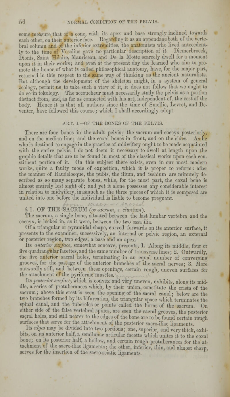 some measure that of a cone, with its apex and base strongly inclined towards each other, on their anterior face. Regarding it as an appendage both of the verte- bral column and of the inferior extremities, the anatomists who lived antecedent- ly to the time of Vesalius gave no particular description of it. Dieinerbroeck, Dionis, Saint Hilaire, Mauriceau, and De la Motte scarcely dwell for a moment upon it in their works; and even at the present day the learned who aim to pro- mote the honor of what is called philosophical anatomy, have, for the major part, returned in this respect to the same way of thinking as the ancient naturalists. But although the development of the skeleton might, in a system of general zoology, permit us to take such a view of it, it does not follow that we ought to do so in tokology. The accoucheur must necessarily study the pelvis as a portion distinct from, and, as far as connected with his art, independent of, the rest of the body. Hence it is that all authors since the time of Smellie, Levret, and De- venter, have followed this course; which I shall accordingly adopt. ART. I.—OF THE BONES OF THE PELVIS. There are four bones in the adult pelvis; the sacrum and coccyx posteriorly, and on the median line; and the coxal bones in front, and on the sides. As he who is destined to engage in the practice of midwifery ought to be made acquainted with the entire pelvis, I do not deem it necessary to dwell at length upon the graphic details that are to be found in most of the classical works upon each con- stituent portion of it. On this subject there exists, even in our most modern works, quite a faulty mode of exposition, which it is proper to reform: after the manner of Baudelocque, the pubis, the ilium, and ischium are minutely de- scribed as so many separate bones, while, for the most part, the coxal bone is almost entirely lost sight of; and yet it alone possesses any considerable interest in relation to midwifery, inasmuch as the three pieces of which it is composed are united into one before the individual is liable to become pregnant. § 1. OF THE SACRUM (os sacrum, s. clunium). The sacrum, a single bone, situated between the last lumbar vertebra and the coccyx, is locked in, as it were, between the two ossa ilia. Of a triangular or pyramidal shape, curved forwards on its anterior surface, it presents to the examiner, successively, an internal or pelvic region, an external or posterior region, two edges, a base and an apex. Its anterior surface, somewhat concave, presents, 1. Along its middle, four or five quadrangular facettes, and the same number of transverse lines; 2. Outwardly, the five anterior sacral holes, terminating in an equal number of converging grooves, for the passage of the anterior branches of the sacral nerves; 3. More outwardly still, and between these openings, certain rough, uneven surfaces for the attachment of the pyriforme muscles. lis posterior surface, which is convex and very uneven, exhibits, along its mid- dle, a series of protuberances which, by their union, constitute the crista of the sacrum; above this crest is seen the opening of the sacral canal; below are the two branches formed by its bifurcation, the triangular space which terminates the spinal canal, and the tubercles or points called the horns of the sacrum. On either side of the false vertebral spines, are seen the sacral grooves, the posterior sacral holes, and still nearer to the edges of the bone are to be found certain rou^h surfaces that serve for the attachment of the posterior sacro-iliac ligaments. ° Its edges may be divided into two portions; one, superior, and very thick, exhi- bits, on its anterior half, a semilunar articular facette which unites it to the coxal bone; on its posterior half, a hollow, and certain rough protuberances for the at- tachment of the sacro-iliac ligaments; the other, inferior, thin, and almost sharp, serves for the insertion of the sacro-sciatic lin-ainents.