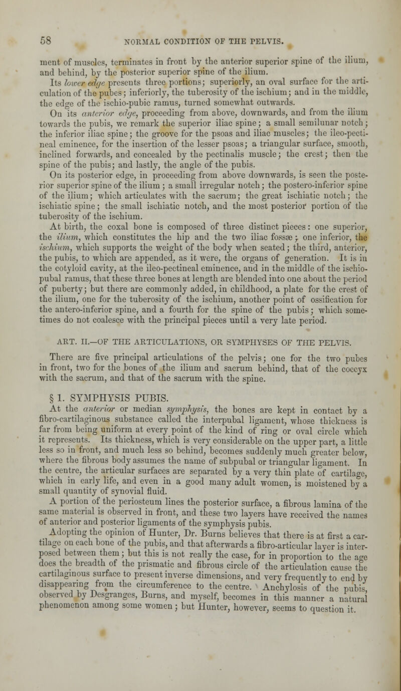 ment of muscles, terminates in front by the anterior superior spine of the ilium, and behind, by the posterior superior spine of the ilium. Its lower ed(/e presents three portions; superiorly, an oval surface for the arti- culation of the pubes; inferiorly, the tuberosity of the ischium; and in the middle, the edge of the ischio-pubic ramus, turned somewhat outwards. On its anterior edge, proceeding from above, downwards, and from the ilium towards the pubis, we remark the superior iliac spine; a small semilunar notch; the inferior iliac spine; the groove for the psoas and iliac muscles; the ileo-pecti- neal eminence, for the insertion of the lesser psoas; a triangular surface, smootb, inclined forwards, and concealed by the pectinalis muscle; the crest; then the spine of the pubis; and lastly, the angle of the pubis. On its posterior edge, in proceeding from above downwards, is seen the poste- rior superior spine of the ilium ; a small irregular notch; the postero-inferior spine of the ilium; which articulates with the sacrum; the great ischiatic notch; the ischiatic spine; the small ischiatic notch; and the most posterior portion of the tuberosity of the ischium. At birth, the coxal bone is composed of three distinct pieces: one superior, the ilium, which constitutes the hip and the two iliac fossae } one inferior, the ■ischium, which supports the weight of the body when seated; the third, anterior, the pubis, to which are appended, as it were, the organs of generation. It is in the cotyloid cavity, at the ileo-pectineal eminence, and in the middle of the ischio- pubal ramus, that these three bones at length are blended into one about the period of puberty; but there are commonly added, in childhood, a plate for the crest of the ilium, one for the tuberosity of the iscbium, another point of ossification for the antero-inferior spine, and a fourth for the spine of the pubis; which some- times do not coalesce with the principal pieces until a very late period. ART. II.—OF THE ARTICULATIONS, OR SYMPHYSES OF THE PELVIS. There are five principal articulations of the pelvis; one for the two pubes in front, two for the bones of the ilium and sacrum behind, that of the coccyx with the sacrum, and that of the sacrum with the spine. § 1. SYMPHYSIS PUBIS. At the anterior or median symphysis, the bones are kept in contact by a fibrocartilaginous substance called the interpubal ligament, whose thickness is far from being uniform at every point of the kind of ring or oval circle which it represents. Its thickness, which is very considerable on the upper part, a little less so in front, and much less so behind, becomes suddenly much greater below, where the fibrous body assumes the name of subpubal or triangular ligament. In the centre, the articular surfaces are separated by a very thin plate of cartilage which in early life, and even in a good many adult women, is moistened by a small quantity of synovial fluid. A portion of the periosteum lines the posterior surface, a fibrous lamina of the same material is observed in front, and these two layers have received the names of anterior and posterior ligaments of the symphysis pubis. Adopting the opinion of Hunter, Dr. Burns believes that there is at first a car- tilage on each bone of the pubis, and that afterwards a fibro-articular layer is inter- posed between them; but this is not really the case, for in proportion to the age does the breadth of the prismatic and fibrous circle of the articulation cause the cartilaginous surface to present inverse dimensions, and very frequently to end by disappearing from the circumference to the centre. Anchylosis of the pubis observed by Desgranges, Burns, and myself, becomes in this manner a natural phenomenon among some women; but Hunter, however, seems to question it