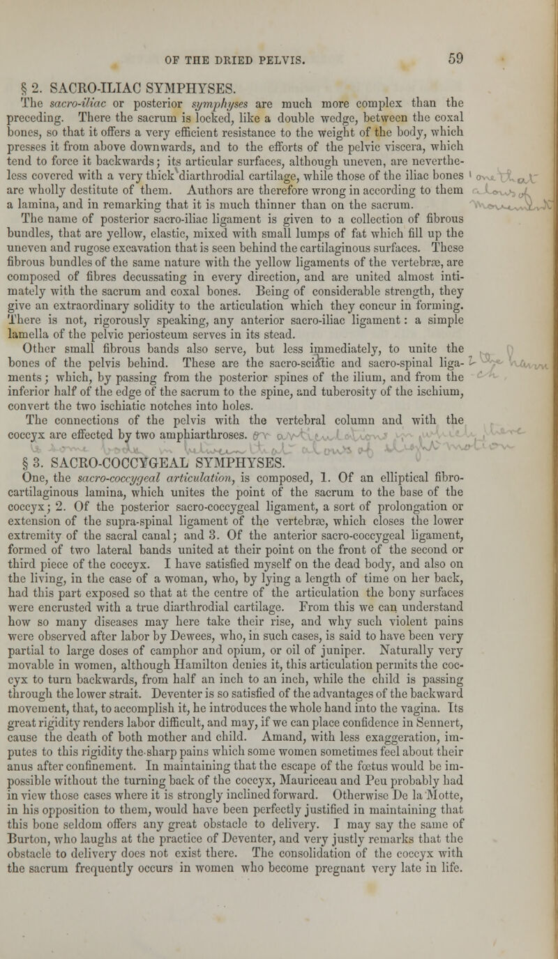 § 2. SACRO-ILIAC SYMPHYSES. The sacro-iliac or posterior symphyses are much more complex than the preceding. There the sacrum is locked, like a double wedge, between the coxal bones, so that it offers a very efficient resistance to the weight of the body, which presses it from above downwards, and to the efforts of the pelvic viscera, which tend to force it backwards; its articular surfaces, although uneven, are neverthe- less covered with a very thickvdiarthrodial cartilage, while those of the iliac bones ' ov^^t^voX are wholly destitute of them. Authors are therefore wrong in according to them ~,^ j^ a lamina, and in remarking that it is much thinner than on the sacrum. ^vovm^. The name of posterior sacro-iliac ligament is given to a collection of fibrous bundles, that are yellow, elastic, mixed with small lumps of fat which fill up the uneven and rugose excavation that is seen behind the cartilaginous surfaces. These fibrous bundles of the same nature with the yellow ligaments of the vertebras, are composed of fibres decussating in every direction, and are united almost inti- mately with the sacrum and coxal bones. Being of considerable strength, they give an extraordinary solidity to the articulation which they concur in forming. 'There is not, rigorously speaking, any anterior sacro-iliac ligament: a simple lamella of the pelvic periosteum serves in its stead. Other small fibrous bands also serve, but less immediately, to unite the bones of the pelvis behind. These are the sacro-sciatic and sacro-spinal liga- £- ments; which, by passing from the posterior spines of the ilium, and from the inferior half of the edge of the sacrum to the spine, and tuberosity of the ischium, convert the two ischiatic notches into holes. The connections of the pelvis with the vertebral column and with the coccyx are effected by two amphiarthroses. £Tc <xv § 3. SACROCOCCYGEAL SYMPHYSES. One, the sacro-coccygeal articulation, is composed, 1. Of an elliptical fibro- cartilaginous lamina, which unites the point of the sacrum to the base of the coccyx; 2. Of the posterior sacro-coccygeal ligament, a sort of prolongation or extension of the supra-spinal ligament of the vertebrae, which closes the lower extremity of the sacral canal; and 3. Of the anterior sacro-coccygeal ligament, formed of two lateral bands united at their point on the front of the second or third piece of the coccyx. I have satisfied myself on the dead body, and also on the living, in the case of a woman, who, by lying a length of time on her back, had this part exposed so that at the centre of the articulation the bony surfaces were encrusted with a true diarthrodial cartilage. From this we can understand how so many diseases may here take their rise, and why such violent pains were observed after labor by Dewees, who, in such cases, is said to have been very partial to large doses of camphor and opium, or oil of juniper. Naturally very movable in women, although Hamilton denies it, this articulation permits the coc- cyx to turn backwards, from half an inch to an inch, while the child is passing through the lower strait. Deventer is so satisfied of the advantages of the backward movement, that, to accomplish it, he introduces the whole hand into the vagina. Its great rigidity renders labor difficult, and may, if we can place confidence in Sennert, cause the death of both mother and child. Amand, with less exaggeration, im- putes to this rigidity the-sharp pains which some women sometimes feel about their anus after confinement. In maintaining that the escape of the fetus would be im- possible without the turning back of the coccyx, Mauriceau and Peu probably had in view those cases where it is strongly inclined forward. Otherwise De la Motte, in his opposition to them, would have been perfectly justified in maintaining that this bone seldom offers any great obstacle to delivery. I may say the same of Burton, who laughs at the practice of Deventer, and very justly remarks that the obstacle to delivery does not exist there. The consolidation of the coccyx with the sacrum frequently occurs in women who become pregnant very late in life.