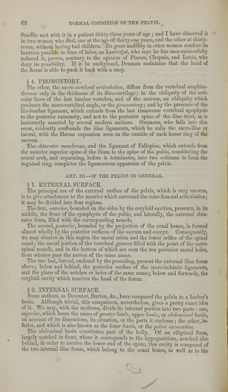 Smellie met with it in a patient thirty-three years of age ; and I have observed it in two women who died, one at the age of thirty-one years, and the other at thirty- , without having had children. Its great mobility in other women render- its luxation possible in time of labor, as Lauverjat, who says he has once successfully reduced it, proves, contrary to the opinion of Pineau, Chapuis, and Louis, who deny its possibility. If it be anchylosed, Denman maintains that the head of the foetus is able to push it back with a snap. §4. PROMONTORY. The other, the sacro-vertebral articulation, differs from the vertebral amphiar- throses only in the thickness of its fibro-cai-tilage; in the obliquity of the arti- cular faces of the last lumbar vertebra, and of the sacrum, an obliquity which produces the sacro-vertebral angle, or the promontory; and by the presence of the ilio-lumbar ligament, which extends from the last transverse vertebral apophysis to the posterior extremity, and not to the posterior spine of the iliac Crest, as is incorrectly asserted by several modern authors. Simmons, who falls into this error, evidently confounds the iliac ligaments, which he calls the sacro-iliac or lateral, with the fibrous expansion seen on the outside of each lesser ring of the sacrum. The obturator membrane, and the ligament of Fallopius, which extends from the anterior superior spine of the ilium to the spine of the pubis, constituting the crural arch, and separating, before it terminates, into two columns to form the inguinal ring, completes the ligamentous apparatus of the pelvis. ART. III.—OF THE PELVIS IN GENERAL. § 1. EXTERNAL SURFACE. The principal use of the external surface of the pelvis, which is very uneven, is to give attachment to the muscles which surround the coxo-fenioral articulation; it may be divided into four regions. The first, anterior, bounded on the sides by the cotyloid cavities, presents, in its middle, the front of the symphysis of the pubis, and laterally, the external obtu- rator fossa, filled with the corresponding muscle. The second, posterior, bounded by the projection of the coxal bones, is formed almost wholly by the posterior surfaces of the sacrum and coccyx. Consequently, we may observe in this region the sacral crista and the lower orifice of the spinal canal; the sacral portion of the vertebral grooves filled with the point of the sacro- spinal muscle, and in the bottom of which are seen the ten posterior sacral holes, from whence pass the nerves of the same name. The two last, lateral, enclosed by the preceding, present the external iliac fossae above; below and behind, the posterior surface of the sacro-ischiatic ligaments, and the plane of the notches or holes of the same name; below and forwards, the cotyloid cavity which receives the head of the femur. § 2. INTERNAL SURFACE. Some authors, as Deventer, Burton, &c., have compared the pelvis to a barber's basin. Although trivial, this comparison, nevertheless, gives a pretty exact idea of it. We may, with the moderns, divide its internal portion into two parts : one, 'or, which bears the name of greater basin, upper basin, or abdom inal barin, on account of its dimensions, its situation, or the parts it encloses; the other, in- ferior, and which is also known as the lesser basin, or the pelvic excavation. The abdominal basin constitutes part of the belly. Of an elliptical form, largely notched in front, where it corresponds to the hypogastrium, notched also behind, in order to receive the lower end of the spine, this cavity is composed of the two internal iliac fossae, which belong to the coxal bones, as well as to the