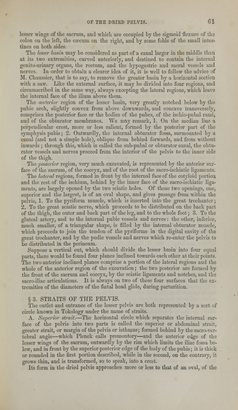 lesser wings of the sacrum, and which are occupied hy the sigmoid flexure of the colon on the left, the caecum on the right, and by some folds of the small intes- tines on both sides. The lesser basin may be considered as part of a canal larger in the middle than at its two extremities, curved anteriorly, and destined to contain the internal genito-urinary organs, the rectum, and the hypogastric and sacral vessels and nerves. In order to obtain a clearer idea of it, it is well to follow the advice of M. Chaussier, that is to say, to remove the greater basin by a horizontal section with a saw. Like the external surface, it may be divided into four regions, and circumscribed in the same way, always excepting the lateral regions, which leave the internal face of the ilium above them. The anterior region of the lesser basin, very greatly notched below by the pubic arch, slightly convex from above downwards, and concave transversely, comprises the posterior face or the bodies of the pubes, of the ischio-pubal rami, and of the obturator membranes. We may remark, 1. On the median line a perpendicular crest, more or less salient, formed by the posterior part of the symphysis pubis; 2. Outwardly, the internal obturator fossa, surmounted by a canal (and not a simple hole), oblique from behind forwards, and from without inwards ; through this, which is called the sub-pubal or obturator canal, the obtu- rator vessels and nerves proceed from the interior of the pelvis to the inner side of the thigh. The posterior region, very much excavated, is represented by the anterior sur- face of the sacrum, of the coccyx, and of the root of the sacro-ischiatic ligaments. The lateral regions, formed in front by the internal face of the cotyloid portion and the rest of the ischium, behind by the inner face of the sacro-ischiatic liga- ments, are largely opened by the two sciatic holes. Of these two openings, one, superior and the largest, is of an oval shape, and gives passage from within the pelvis, 1. To the pyriform muscle, which is inserted into the great trochanter; 2. To the great sciatic nerve, which proceeds to be distributed on the back part of the thigh, the outer and back part of the leg, and to the whole foot; 3. To the gluteal artery, and to the internal pubic vessels and nerves: the other, inferior, much smaller, of a triangular shape, is filled by the internal obturator muscle, which proceeds to join the tendon of the pyriforme in the digital cavity of the great trochanter, and by the pudic vessels and nerves which re-enter the pelvis to be distributed in the perineum. Suppose a vertical cut, which should divide the lesser basin into four equal parts, there would be found four planes inclined towards each other at their points. The two anterior inclined planes comprise a portion of the lateral regions and the whole of the anterior region of the excavation; the two posterior are formed by the front of the sacrum and coccyx, by the sciatic ligaments and notches, and the sacro-iliac articulations. It is always on two of these four surfaces that the ex- tremities of the diameters of the foetal head glide, during parturition. § 3. STRAITS OF THE PELVIS. The outlet and entrance of the lesser pelvis are both represented by a sort of circle known in Tokology under the name of straits. A. Superior strait.—The horizontal circle which separates the internal sur- face of the pelvis into two parts is called the superior or abdominal strait, greater strait, or margin of the pelvis or isthmus; formed behind by the sacro-ver- tebral angle—which Plenck calls promontory—and the anterior edge of the lesser wings of the sacrum, outwardly by the rim which limits the iliac fossa be- low, and in front by the superior posterior edge of the body of the pubis; it is thick or rounded in the first portion described, while in the second, on the contrary, it grows thin, and is transformed, so to speak, into a crest. It's form in the dried pelvis approaches more or less to that of an oval, of the