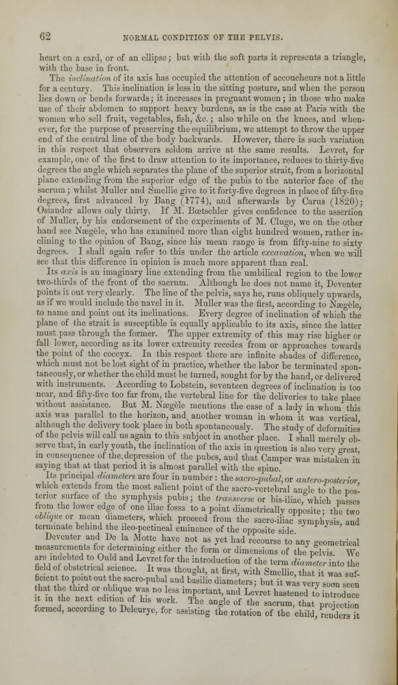 heart on a card, or of an ellipse; but with the soft parts it represents a triangle, with the base in front. The inclination of its axis has occupied the attention of accoucheurs not a little for a century. This inclination is less in the sitting posture, and when the person lies down or bends forwards; it increases in pregnant women; in those who make use of their abdomen to support heavy burdens, as is the case at Paris with the women who sell fruit, vegetables, fish, &c.; also while on the knees, and when- ever, for the purpose of preserving the equilibrium, we attempt to throw the upper end of the central line of the body backwards. However, there is such variation in this respect that observers seldom arrive at the same results. Levret, for example, one of the first to draw attention to its importance, reduces to thirty-five degrees the angle which separates the plane of the superior strait, from a horizontal plane extending from the superior edge of the pubis to the anterior face of the sacrum; whilst Muller and Smellie give to it forty-five degrees in place of fifty-five degrees, first advanced by Bang (1774), and afterwards by Carus (1820); Osiander allows only thirty. If M. Boetschler gives confidence to the assertion of Muller, by his endorsement of the experiments of M. Cluge, we on the other hand see Naegele, who has examined more than eight hundred women, rather in- clining to the opinion of Bang, since his mean range is from fifty-nine to sixty degrees. I shall again refer to this under the article excavation, when we will see that this difference in opinion is much more apparent than real. Its axis is an imaginary line extending from the umbilical region to the lower two-thirds of the front of the sacrum. Although he does not name it, Deventer points it out very clearly. The line of the pelvis, says he, runs obliquely upwards, as if we would include the navel in it. Muller was the first, according to Ngegele, to name and point out its inclinations. Every degree of inclination of which the plane of the strait is susceptible is equally applicable to its axis, since the latter must pass through the former. The upper extremity of this may rise higher or fall lower, according as its lower extremity recedes from or approaches towards the point of the coccyx. In this respect there are infinite shades of difference, which must not be lost sight of in practice, whether the labor be terminated spon- taneously, or whether the child must be turned, sought for by the hand, or delivered with instruments. According to Lobstein, seventeen degrees of inclination is too near, and fifty-five too far from, the vertebral line for the deliveries to take place without assistance. But M. Na?gele mentions the case of a lady in whom this axis was parallel to the horizon, and. another woman in whom it was vertical although the delivery took place in both spontaneously. The study of deformities of the pelvis will call us again to this subject in another place. I shall merely ob- serve that, in early youth, the inclination of the axis in question is also very great in consequence of the.depression of the pubes, and that Camper was mistaken in saying that at that period it is almost parallel with the spine. Its principal diameters are four in number: thesacro-pubal,or antero-posterior which extends from the most salient point of the sacro-vertebral angle to the pos- terior surface of the symphysis pubis; the transverse or bis-iliac, which parses from the lower edge of one iliac fossa to a point diametrically opposite- the two oblique or mean, diameters, which proceed from the sacro-iliac symphysis and terminate behind the lleo-pectineal eminence of the opposite side ' Deventer and De la Motte have not as yet had recourse to any geometrical measurements for determining either the form or dimensions of the pelvis We are indebted to Ould and Levret for the introduction of the term diameter into the fieldof obstetrical science. It was thought, at first, with Smellie, that it was suf- ficient to point out the sacro-puba and basilic diameters; but it was very soon seen that the third or oblique was no less important, and Levret hastened to introduce it in the next edi ion of his work. The angle of the sacrum, that projection formed, according to Deleurye, for assisting the rotation of the child renders it