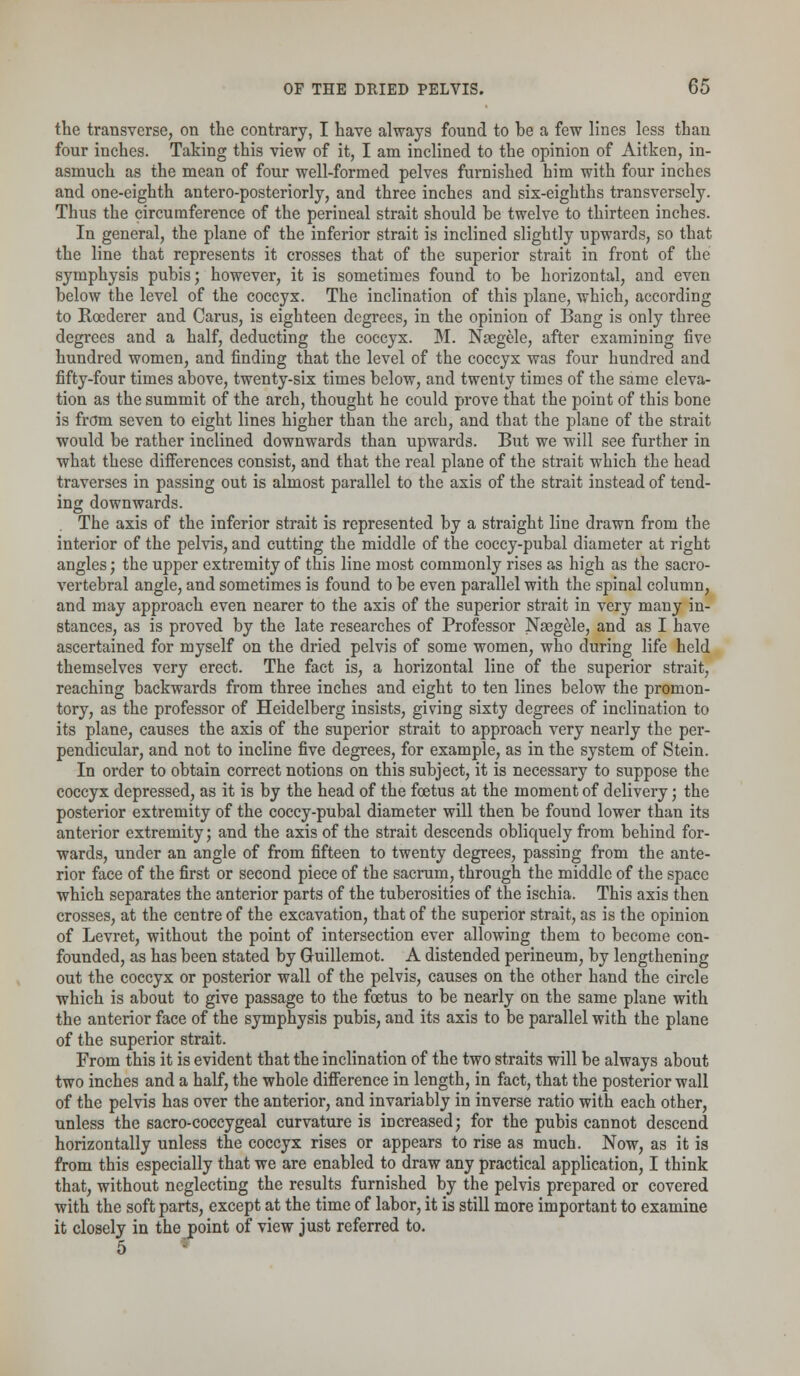 the transverse, on the contrary, I have always found to he a few lines less than four inches. Taking this view of it, I am inclined to the opinion of Aitken, in- asmuch as the mean of four well-formed pelves furnished him with four inches and one-eighth antero-posteriorly, and three inches and six-eighths transversely. Thus the circumference of the perineal strait should he twelve to thirteen inches. In general, the plane of the inferior strait is inclined slightly upwards, so that the line that represents it crosses that of the superior strait in front of the symphysis pubis; however, it is sometimes found to be horizontal, and even below the level of the coccyx. The inclination of this plane, which, according to Roederer and Carus, is eighteen degrees, in the opinion of Bang is only three degrees and a half, deducting the coccyx. M. Naegele, after examining five hundred women, and finding that the level of the coccyx was four hundred and fifty-four times above, twenty-six times below, and twenty times of the same eleva- tion as the summit of the arch, thought he could prove that the point of this bone is from seven to eight lines higher than the arch, and that the plane of the strait would be rather inclined downwards than upwards. But we will see further in what these differences consist, and that the real plane of the strait which the head traverses in passing out is almost parallel to the axis of the strait instead of tend- ing downwards. The axis of the inferior strait is represented by a straight line drawn from the interior of the pelvis, and cutting the middle of the coccy-pubal diameter at right angles; the upper extremity of this line most commonly rises as high as the sacro- vertebral angle, and sometimes is found to be even parallel with the spinal column, and may approach even nearer to the axis of the superior strait in very many in- stances, as is proved by the late researches of Professor Naegele, and as I have ascertained for myself on the dried pelvis of some women, who during life held themselves very erect. The fact is, a horizontal line of the superior strait, reaching backwards from three inches and eight to ten lines below the promon- tory, as the professor of Heidelberg insists, giving sixty degrees of inclination to its plane, causes the axis of the superior strait to approach very nearly the per- pendicular, and not to incline five degrees, for example, as in the system of Stein. In order to obtain correct notions on this subject, it is necessary to suppose the coccyx depressed, as it is by the head of the foetus at the moment of delivery; the posterior extremity of the coccy-pubal diameter will then be found lower than its anterior extremity; and the axis of the strait descends obliquely from behind for- wards, under an angle of from fifteen to twenty degrees, passing from the ante- rior face of the first or second piece of the sacrum, through the middle of the space which separates the anterior parts of the tuberosities of the ischia. This axis then crosses, at the centre of the excavation, that of the superior strait, as is the opinion of Levret, without the point of intersection ever allowing them to become con- founded, as has been stated by Guillemot. A distended perineum, by lengthening out the coccyx or posterior wall of the pelvis, causes on the other hand the circle which is about to give passage to the foetus to be nearly on the same plane with the anterior face of the symphysis pubis, and its axis to be parallel with the plane of the superior strait. From this it is evident that the inclination of the two straits will be always about two inches and a half, the whole difference in length, in fact, that the posterior wall of the pelvis has over the anterior, and invariably in inverse ratio with each other, unless the sacro-coccygeal curvature is increased; for the pubis cannot descend horizontally unless the coccyx rises or appears to rise as much. Now, as it is from this especially that we are enabled to draw any practical application, I think that, without neglecting the results furnished by the pelvis prepared or covered with the soft parts, except at the time of labor, it is still more important to examine it closely in the point of view just referred to. 5