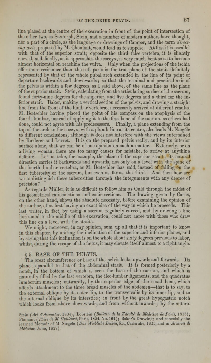 line placed at the centre of the excavation in front of the point of intersection of the other two, as Saxtorph, Stein, and a number of modern authors have thought, nor a part of a circle, as the language or drawings of Camper, and the term direct- ing axis, proposed by M. Choulant, would lead us to suppose. At first it is parallel with that of the superior strait; opposite the third false vertebra, it is slightly curved, and, finally, as it approaches the coccyx, is very much bent so as to become almost horizontal on reaching the vulva. Only when the projections of the ischia offer more resistance than the soft parts is the true plane of the strait definitely represented by that of the whole pubal arch extended in the line of its point of departure backwards and downwards; so that the terminal and practical axis of the pelvis is within a few degrees, as I said above, of the same line as the plane of the superior strait. Stein, calculating from the articulating surface of the sacrum, found forty-nine degrees for the superior, and five degrees and a third for the in- ferior strait. Baker, making a vertical section of the pelvis, and drawing a straight line from the front of the lumbar vertebrae, necessarily arrived at different results. M. Bcotschler having placed the point of his compass on the apophysis of the fourth lumbar, instead of applying it to the first bone of the sacrum, as others had done, could not agree with his predecessors. Finally, a plane extending from the top of the arch to the coccyx, with a plumb line at its centre, also leads M. Naegele to different conclusions, although it does not interfere with the views entertained by Roederer and Levret. It is on the prepared pelvis really, and by its interior surface alone, that we can be of one opinion on such a matter. Exteriorly, or on a living woman, there are too many causes for mistake, to arrive at anything definite. Let us take, for example, the plane of the superior strait; its natural direction carries it backwards and upwards, not only on a level with the spine of the fourth lumbar vertebra, as M. Boetschler has said, instead of falling on the first tuberosity of the sacrum, but even as far as the third. And then how are we to distinguish these tuberosities through the integuments with any degree of precision ? As regards Midler, it is as difficult to follow him as Ould through the midst of his geometrical ratiocinations and conic sections. The drawing given by Carus, on the other hand, shows the absolute necessity, before examining the opinion of the author, of at first having an exact idea of the way in which he proceeds. This last writer, in fact, by using a sacrum regularly curved, and by drawing a line horizontal to the middle of the excavation, could not agree with those who draw this line on a level with the straits. We might, moreover, in my opinion, sum up all that it is important to know in this chapter, by uniting the inclination of the superior and inferior planes, and by saying that this inclination is on the whole about sixty degrees previous to labor, whilst, during the escape of the foetus, it may elevate itself almost to a right angle. § 5. BASE OF THE PELVIS. The great circumference or base of the pelvis looks upwards and forwards. Its plane is parallel to that of the abdominal strait. It is formed posteriorly by a notch, in the bottom of which is seen the base of the sacrum, and which is naturally filled by the last vertebra, the ileo-lumbar ligaments, and the quadratus lumborum muscles; outwardly, by the superior edge of the coxal bone, which affords attachment to the three broad muscles of the abdomen—that is to say, to the external oblique by its outer lip, to the transversalis by its inner lip, and to the internal oblique by its interstice; in front by the great hypogastric notch which looks from above downwards, and from without inwards; by the antero- Stein (Art d'Accoucher, 1804); Lobstein (Bulletin de la Faculte de Medecine de Paris, 1815); Flamant (These de M. Guillemot, Paris, 1824, No. 164); Baker's Drawing; and especially the learned Memoir of M. Na?gele (Das Wiebliche Becken,&tc, Carlsruhe, 1825, and in Archives de Medecine, June, 1827).