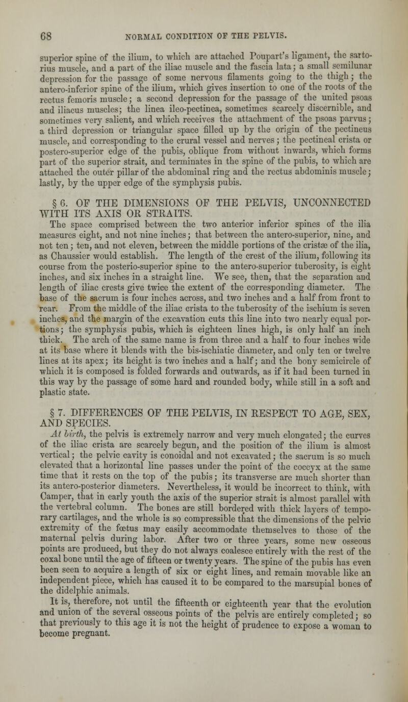 superior spine of the ilium, to which are attached Poupart's ligament, the sarto- rius muscle, and a part of the iliac muscle and the fascia lata; a small semilunar depression for the passage of some nervous filaments going to the thigh; the anteroinferior spine of the ilium, which gives insertion to one of the roc-ts of the rectus femoris muscle; a second depression for the passage of the united psoas and iliacus muscles; the linea ileo-pectinea, sometimes scarcely discernible, and sometimes very salient, and which receives the attachment of the psoas parvus; a third depression or triangular space filled up by the origin of the pectineus muscle, and corresponding to the crural vessel and nerves; the pectineal crista or postero-superior edge of the pubis, oblique from without inwards, which forms part of the superior strait, and terminates in the spine of the pubis, to which are attached the outer pillar of the abdominal ring and the rectus abdominis muscle; lastly, by the upper edge of the symphysis pubis. § 6. OF THE DIMENSIONS OF THE PELVIS, UNCONNECTED WITH ITS AXIS OR STRAITS. The space comprised between the two anterior inferior spines of the ilia measures eight, and not nine inches; that between the antero-superior, nine, and not ten; ten, and not eleven, between the middle portions of the cristae of the ilia, as Chaussier would establish. The length of the crest of the ilium, following its course from the posterio-superior spine to the antero-superior tuberosity, is eight inches, and six inches in a straight line. We see, then, that the separation and length of iliac crests give twice the extent of the corresponding diameter. The base of the sacrum is four inches across, and two inches and a half from front to rear. From the middle of the iliac crista to the tuberosity of the ischium is seven inches, and the margin of the excavation cuts this line into two nearly equal por- tions ; the symphysis pubis, which is eighteen lines high, is only half an inch thick. The arch of the same name is from three and a half to four inches wide at its base where it blends with the bis-ischiatic diameter, and only ten or twelve lines at its apex; its height is two inches and a half; and the bony semicircle of which it is composed is folded forwards and outwards, as if it had been turned in this way by the passage of some hard and rounded body, while still in a soft and plastic state. § 7. DIFFERENCES OF THE PELVIS, IN RESPECT TO AGE, SEX, AND SPECIES. At hirih, the pelvis is extremely narrow and very much elongated; the curves of the iliac crista are scarcely begun, and the position of the ilium is almost vertical; the pelvic cavity is conoidal and not excavated; the sacrum is so much elevated that a horizontal line passes under the point of the coccyx at the same time that it rests on the top of the pubis; its transverse are much shorter than its anteroposterior diameters. Nevertheless, it would be incorrect to think, with Camper, that in early youth the axis of the superior strait is almost parallel with the vertebral column. The bones are still bordered with thick layers of tempo- rary cartilages, and the whole is so compressible that the dimensions of the pelvic extremity of the foetus may easily accommodate themselves to those of the maternal pelvis during labor. After two or three years, some new osseous points are produced, but they do not always coalesce entirely with the rest of the coxal bone until the age of fifteen or twenty years. The spine of the pubis has even been seen to acquire a length of six or eight lines, and remain movable like an independent piece, which has caused it to be compared to the marsupial bones of the didelphic animals. It is, therefore, not until the fifteenth or eighteenth year that the evolution and union of the several osseous points of the pelvis are entirely completed; so that previously to this age it is not the height of prudence to expose a woman to become pregnant.