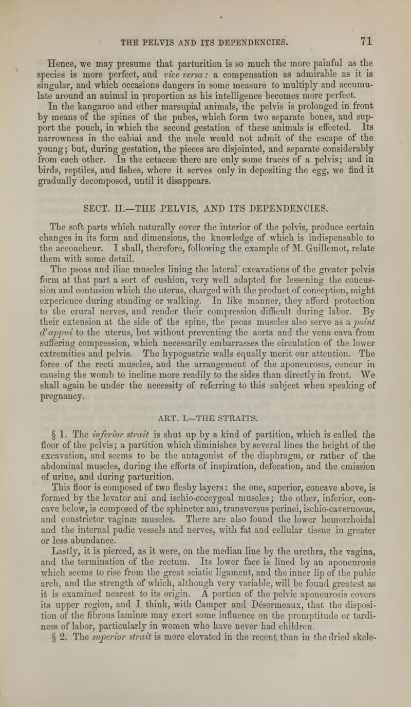 Hence, we may presume that parturition is so much the more painful as the species is more perfect, and vice versa: a compensation as admirable as it is singular, and which occasions dangers in some measure to multiply and accumu- late around an animal in proportion as his intelligence becomes more perfect. In the kangaroo and other marsupial animals, the pelvis is prolonged in front by means of the spines of the pubes, which form two separate bones, and sup- port the pouch, in which the second gestation of these animals is effected. Its narrowness in the cabiai and the mole would not admit of the escape of the young; but, during gestation, the pieces are disjointed, and separate considerably from each other. In the cetaceae there are only some traces of a pelvis; and in birds, reptiles, and fishes, where it serves only in depositing the egg, we find it gradually decomposed, until it disappears. SECT. II.—THE PELVIS, AND ITS DEPENDENCIES. The soft parts which naturally cover the interior of the pelvis, produce certain changes in its form and dimensions, the knowledge of which is indispensable to the accoucheur. I shall, therefore, following the example of M. Guillemot, relate them with some detail. The psoas and iliac muscles lining the lateral' excavations of the greater pelvis form at that part a sort of cushion, very well adapted for lessening the concus- sion and contusion which the uterus, charged with the pi'oduct of conception, might experience during standing or walking. In like manner, they afford protection to the crural nerves, and render their compression difficult during labor. By their extension at the side of the spine, the psoas muscles also serve as a point d'appui to the uterus, but without preventing the aorta and the vena cava from suffering compression, which necessarily embarrasses the circulation of the lower extremities and pelvis. The hypogastric walls equally merit our attention. The force of the recti muscles, and the arrangement of the aponeuroses, concur in causing the womb to incline more readily to the sides than directly in front. We shall again be under the necessity of referring to this subject when speaking of pregnancy. ART. I.—THE STRAITS. § 1. The inferior strait is shut up by a kind of partition, which is called the floor of the pelvis; a partition which diminishes by several lines the height of the excavation, and seems to be the antagonist of the diaphragm, or rather of the abdominal muscles, during the efforts of inspiration, defecation, and the emission of urine, and during parturition. This floor is composed of two fleshy layers: the one, superior, concave above, is formed by the levator ani and ischio-coccygeal muscles; the other, inferior, con- cave below, is composed of the sphincter ani, transversus perinei, ischio-cavernosus, and constrictor vaginae muscles. There are also found the lower hemorrhoidal and the internal pudic vessels and nerves, with fat and cellular tissue in greater or less abundance. Lastly, it is pierced, as it were, on the median line by the urethra, the vagina, and the termination of the rectum. Its lower face is lined by an aponeurosis which seems to rise from the great sciatic ligament, and the inner lip of the pubic arch, and the strength of which, although very variable, will be found greatest as it is examined nearest to its origin. A portion of the pelvic aponeurosis covers its upper region, and I think, with Camper and Desornieaux, that the disposi- tion of the fibrous laminae may exert some influence on the promptitude or tardi- ness of labor, particularly in women who have never had children. § 2. The superior strait is more elevated in the recent than in the dried skele-