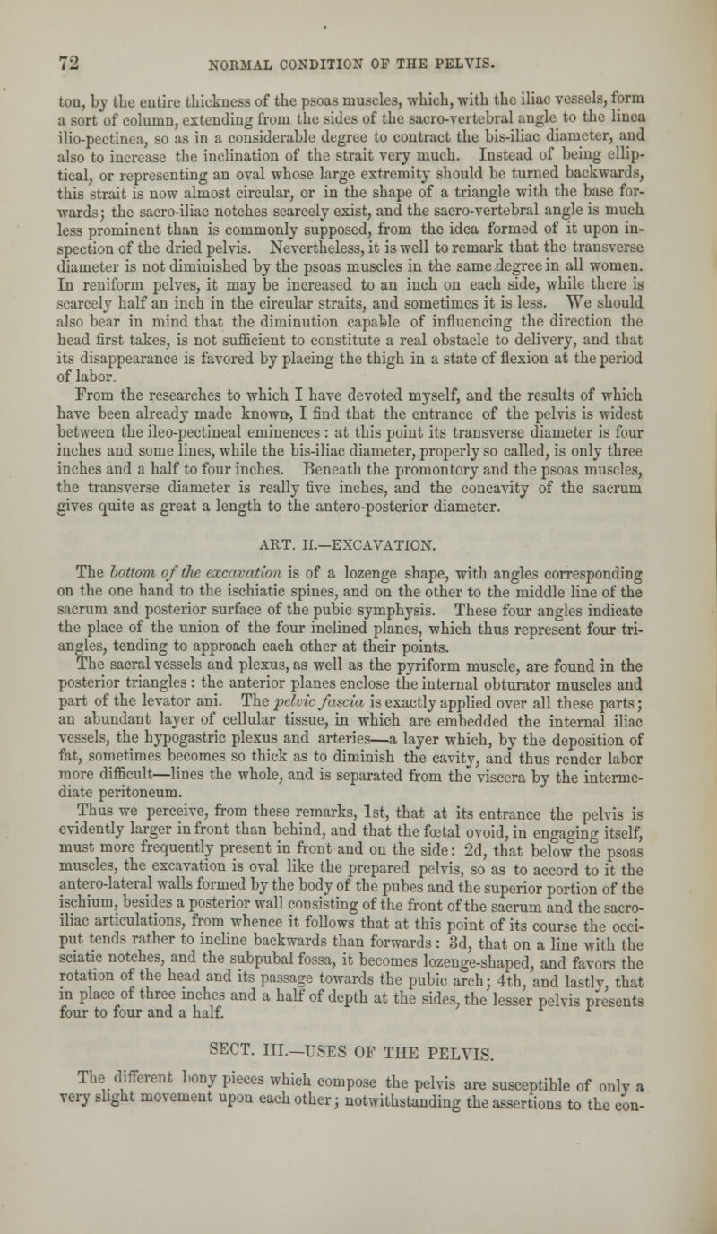 ton, by the entire thickness of the psoas muscles, which, with the iliac vessels, form a sort of column, extending from the sides of the sacro-vertebral angle to the linea ilio-pectinea, so as in a considerable degree to contract the bis-iliac diameter, and also to increase the inclination of the strait very much. Instead of being ellip- tical, or representing an oval whose large extremity should be turned backwards, this strait is now almost circular, or in the shape of a triangle with the base for- wards; the sacro-iliac notches scarcely exist, and the sacro-vertebral angle is much less prominent than is commonly supposed, from the idea formed of it upon in- spection of the dried pelvis. Nevertheless, it is well to remark that the transverse diameter is not diminished by the psoas muscles in the same degree in all women. In reniform pelves, it may be increased to an inch on each side, while there is scarcely half an inch in the circular straits, and sometimes it is less. We should also bear in mind that the diminution capable of influencing the direction the head first takes, is not sufficient to constitute a real obstacle to delivery, and that its disappearance is favored by placing the thigh in a state of flexion at the period of labor. From the researches to which I have devoted myself, and the results of which have been already made known*, I find that the entrance of the pelvis is widest between the ileo-pectineal eminences : at this point its transverse diameter is four inches and some lines, while the bis-iliac diameter, properly so called, is only three inches and a half to four inches. Beneath the promontory and the psoas muscles, the transverse diameter is really five inches, and the concavity of the sacrum gives quite as great a length to the antero-posterior diameter. ART. II.—EXCAVATION. The bottom of the excavation is of a lozenge shape, with angles corresponding on the one hand to the ischiatic spines, and on the other to the middle line of the sacrum and posterior surface of the pubic symphysis. These four angles indicate the place of the union of the four inclined planes, which thus represent four tri- angles, tending to approach each other at their points. The sacral vessels and plexus, as well as the pyriform muscle, are found in the posterior triangles : the anterior planes enclose the internal obturator muscles and part of the levator ani. The pelvic fascia is exactly applied over all these parts; an abundant layer of cellular tissue, in which are embedded the internal iliac vessels, the hypogastric plexus and arteries—a layer which, by the deposition of fat, sometimes becomes so thick as to diminish the cavity, and thus render labor more difficult—lines the whole, and is separated from the viscera by the interme- diate peritoneum. Thus we perceive, from these remarks, 1st, that at its entrance the pelvis is evidently larger in front than behind, and that the foetal ovoid, in engaging itself, must more frequently present in front and on the side: 2d, that below the psoas muscles, the excavation is oval like the prepared pelvis, so as to accord to it the antero-lateral walls formed by the body of the pubes and the superior portion of the ischium, besides a posterior wall consisting of the front of the sacrum and the sacro- iliac articulations, from whence it follows that at this point of its course the occi- put tends rather to incline backwards than forwards: 3d, that on a line with the sciatic notches, and the subpubal fossa, it becomes lozenge-shaped, and favors the rotation of the head and its passage towards the pubic arch; 4th, and lastly, that in place of three inches and a half of depth at the sides, the lesser pelvis presents four to four and a half. SECT. III.—USES OF THE PELVIS. The different bony pieces which compose the pelvis are susceptible of only a very slight movement upon each other; notwithstanding the assertions to the con-