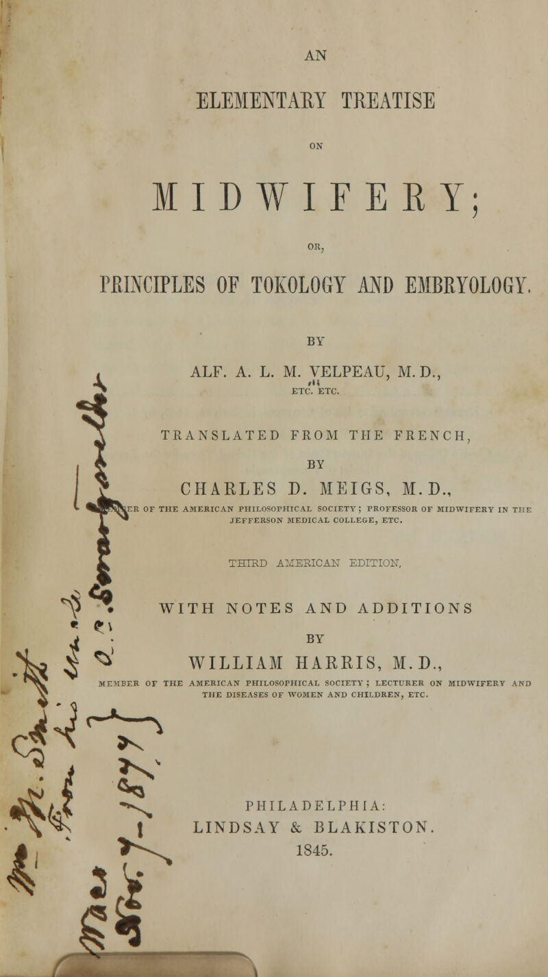 ELEMENTARY TREATISE MIDWIFERY; PRINCIPLES OF TOKOLOGY AND EMBRYOLOGY. BY ALF. A. L. M. VELPEAU, M.D., rll TRANSLATED FROM THE FRENCH, BY CHARLES D. MEIGS, M.D., ER OF THE AMERICAN PHILOSOPHICAL SOCIETY; PROFESSOR OF MIDWIFERY IN THE JEFFERSON MEDICAL COLLEGE, ETC. THIRD AMERICAN EDITION, ^ • WITH NOTES AND ADDITIONS • it h BY WILLIAM HARRIS, M.D., MEMBER OF THE AMERICAN PHILOSOPHICAL SOCIETY; LECTURER ON MIDWIFERY AND THE DISEASES OF WOMEN AND CHILDREN, ETC. \ ILADELPHIA: St BI 1845.