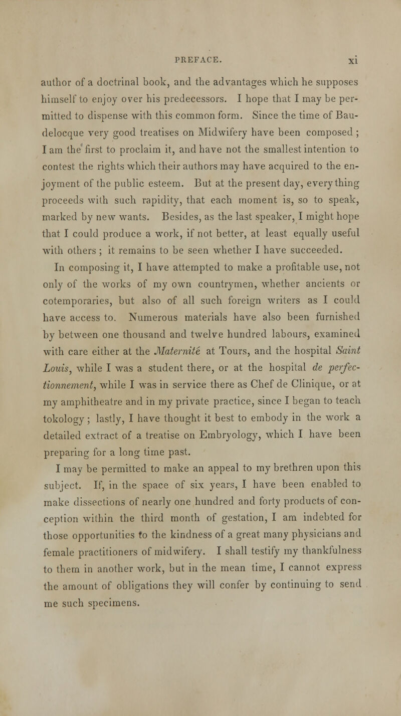 author of a doctrinal book, and the advantages which he supposes himself to enjoy over his predecessors. I hope that I may be per- mitted to dispense with this common form. Since the time of Bau- delocque very good treatises on Midwifery have been composed ; I am the° first to proclaim it, and have not the smallest intention to contest the rights which their authors may have acquired to the en- joyment of the public esteem. But at the present day, everything proceeds with such rapidity, that each moment is, so to speak, marked by new wants. Besides, as the last speaker, I might hope that I could produce a work, if not better, at least equally useful with others ; it remains to be seen whether I have succeeded. In composing it, I have attempted to make a profitable use, not only of the works of my own countrymen, whether ancients or cotemporaries, but also of all such foreign writers as I could have access to. Numerous materials have also been furnished by between one thousand and twelve hundred labours, examined with care either at the Maternite at Tours, and the hospital Saint Louis, while I was a student there, or at the hospital de perfec- tionnement, while I was in service there as Chef de Clinique, or at my amphitheatre and in my private practice, since I began to teach tokology; lastly, I have thought it best to embody in the work a detailed extract of a treatise on Embryology, which I have been preparing for a long time past. I may be permitted to make an appeal to my brethren upon this subject. If, in the space of six years, I have been enabled to make dissections of nearly one hundred and forty products of con- ception within the third month of gestation, I am indebted for those opportunities to the kindness of a great many physicians and female practitioners of midwifery. I shall testify my thankfulness to them in another work, but in the mean time, I cannot express the amount of obligations they will confer by continuing to send me such specimens.