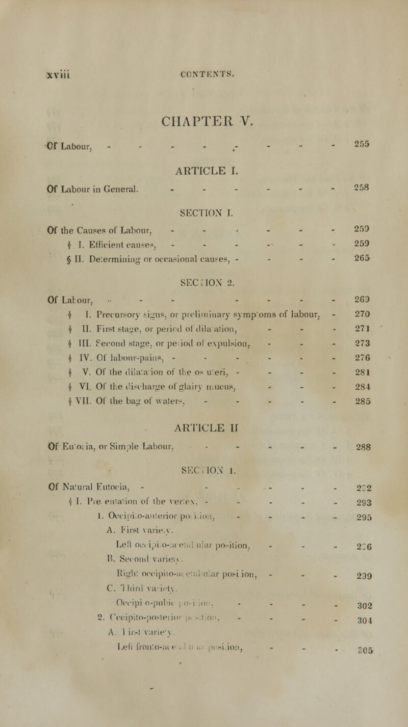 CHAPTER V. Or Labour, ---.,---- 2S5 ARTICLE I. Of Labour in General. ------ 258 SECTION I. Of the Causes of Labour, - - - 259 $ I. Efficient cause.*, ----- ^ 259 § II. Determining nr occasional causes, - 265 SEC I ION 2. Of Labour, .... 263 $ I. Precursory fcigtis. or preliminary symp'oms of labour. - 270 $ II. First stage, or period of dila'ation, - - - 271 $ III. Second stage, or peiiod of expulsion, ... 273 $ IV. Of labour-pains, ----.- 276 $ V. Of Ihe iliia'a ion of the os u'.eri, - 281 $ VI. Of the discharge of glairy mucus, - - - 284 J VII. Of the bag of watery - 285 ARTICLE II Of Eu'ocia, or Simple Labour, • 288 SEC! ION 1. Of Natural Eutocia, - ....... 22 $ I. Pre. entation of the vertex, ----- 293 1. OcciiM.o-anU.'rior po uon, - 295 A. first varie.v. Left oc» ipi:o-acetal u!ar position, ... 2C6 P>. Second varien. Right occipiio-ii etal-ular poH.ion, - 239 C. ri bird va irt>, Occipi o-putiii |.o i'ion. • 302 2. Cceipito-posleiioi - - - . 3Q1 A 1 ir.-l varie'y. Left fronio-act >i ion, - ogj