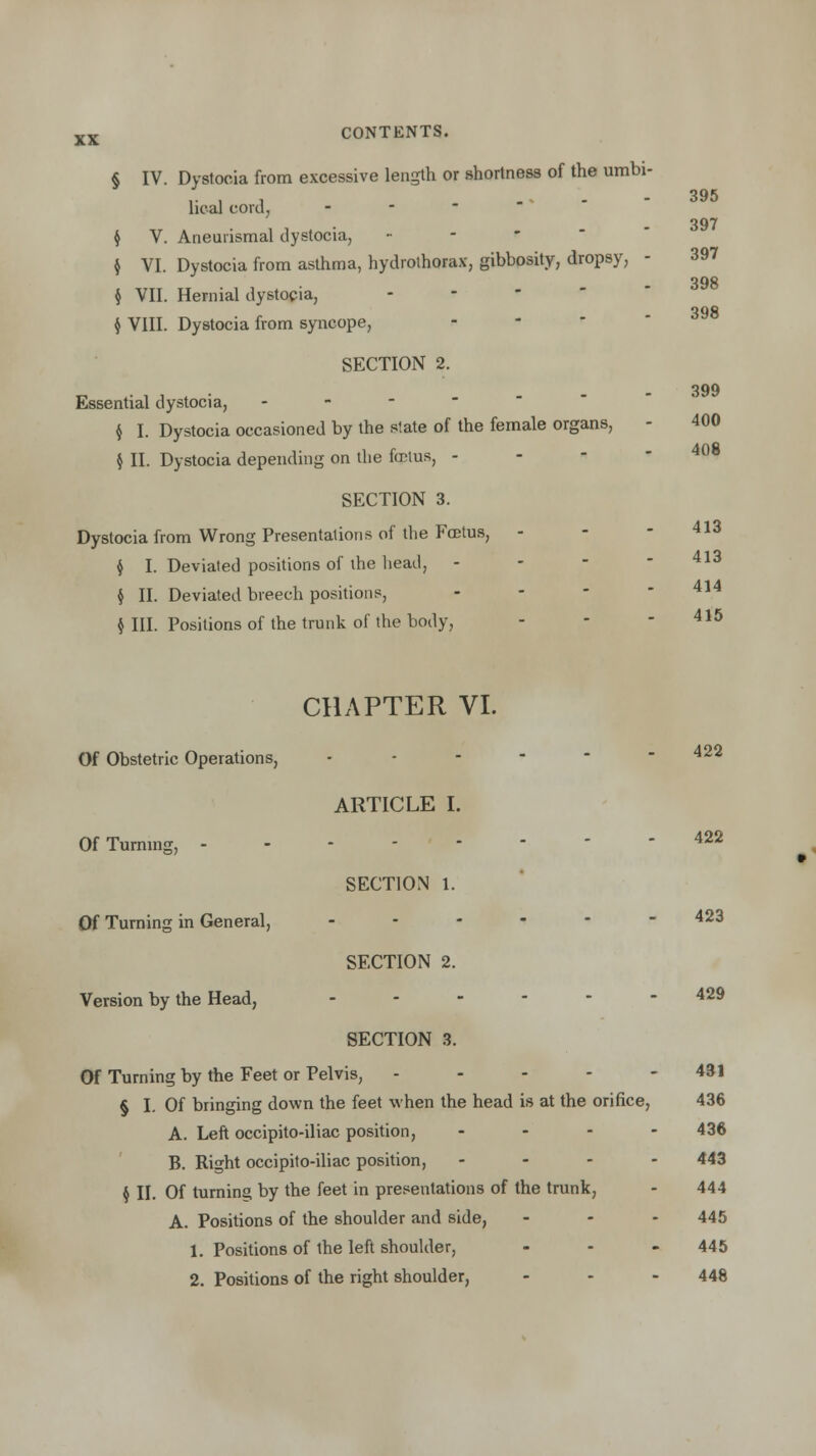 § IV. Dystocia from excessive length or shortness of the umbi- lical cord, - $ V. Aneurismal dystocia, - $ VI. Dystocia from asthma, hydrothorax, gibbosity, dropsy, - § VII. Hernial dystocia, $ VIII. Dystocia from syncope, SECTION 2. 395 397 397 398 398 399 400 408 Essential dystocia, - $ I. Dystocia occasioned by the state of the female organs, - 400 § II. Dystocia depending on the foetus, - SECTION 3. Dystocia from Wrong Presentations of the Fcetus, - - 4l3 $ I. Deviated positions of the head, - - - 413 $ II. Deviated breech positions, $ III. Positions of the trunk of the body, 414 415 CHAPTER VI. Of Obstetric Operations, ...--- 422 ARTICLE I. Of Turning, 422 SECTION 1. Of Turning in General, _-.--- 423 SECTION 2. Version by the Head, ....-- 429 SECTION 3. Of Turning by the Feet or Pelvis, ----- 431 § I. Of bringing down the feet when the head is at the orifice, 436 A. Left occipito-iliac position, ... - 436 B. Right occipito-iliac position, - - - - 443 $ II. Of turning by the feet in presentations of the trunk, - 444 A. Positions of the shoulder and side, - 445 1. Positions of the left shoulder, - - 445 2. Positions of the right shoulder, - - - 448