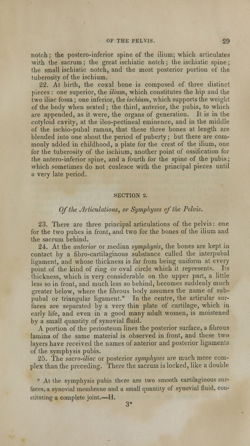 notch; the postero-inferior spine of the ilium; which articulates with the sacrum; the great ischiatic notch; the ischiatic spine; the small ischiatic notch, and the most posterior portion of the tuberosity of the ischium. 22. At birth, the coxal bone is composed of three distinct pieces : one superior, the ilium, which constitutes the hip and the two iliac fossa; one inferior, the ischium, which supports the weight of the body when seated; the third, anterior, the pubis, to which are appended, as it were, the organs of generation. It is in the cotyloid cavity, at the ileo-pectineal eminence, and in the middle of the ischio-pubal ramus, that these three bones at length are blended into one about the period of puberty; but there are com- monly added in childhood, a plate for the crest of the ilium, one for the tuberosity of the ischium, another point of ossification for the antero-inferior spine, and a fourth for the spine of the pubis; which sometimes do not coalesce with the principal pieces until a very late period. SECTION 2. Of the Articulations, or Symphyses of the Pelvis. 23. There are three principal articulations of the pelvis: one for the two pubes in front, and two for the bones of the ilium and the sacrum behind. 24. At the anterior or median symphysis, the bones are kept in contact by a fibro-cartilaginous substance called the interpubal ligament, and whose thickness is far from being uniform at every point of the kind of ring or oval circle which it represents. Its thickness, which is very considerable on the upper part, a little less so in front, and much less so behind, becomes suddenly much greater below, where the fibrous body assumes the name of sub- pubal or triangular ligament.* In the centre, the articular sur- faces are separated by a very thin plate of cartilage, which in early life, and even in a good many adult women, is moistened by a small quantity of synovial fluid. A portion of the periosteum lines the posterior surface, a fibrous lamina of the same material is observed in front, and these two layers have received the names of anterior and posterior ligaments of the symphysis pubis. 25. The sacro-iliac or posterior symphyses are much more com- plex than the preceding. There the sacrum is locked, like a double * At the symphysis pubis there are two smooth cartilaginous sur- faces, a synovial membrane and a small quantity of synovial fluid, con- stituting a complete joint.—H. 3*