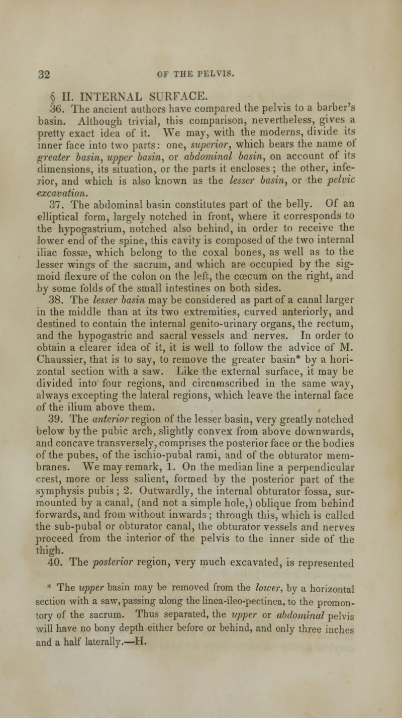 § II. INTERNAL SURFACE. 36. The ancient authors have compared the pelvis to a barber's basin. Although trivial, this comparison, nevertheless, gives a pretty exact idea of it. We may, with the moderns, divide its inner face into two parts: one, superior, which bears the name of greater basin, upper basin, or abdominal basin, on account of its dimensions, its situation, or the parts it encloses ; the other, infe- rior, and which is also known as the lesser basin, or the pelvic excavation. 37. The abdominal basin constitutes part of the belly. Of an elliptical form, largely notched in front, where it corresponds to the hypogastrium, notched also behind, in order to receive the lower end of the spine, this cavity is composed of the two internal iliac fossae, which belong to the coxal bones, as well as to the lesser wings of the sacrum, and which are occupied by the sig- moid flexure of the colon on the left, the ccecum on the right, and by some folds of the small intestines on both sides. 38. The lesser basin may be considered as part of a canal larger in the middle than at its two extremities, curved anteriorly, and destined to contain the internal genito-urinary organs, the rectum, and the hypogastric and sacral vessels and nerves. In order to obtain a clearer idea of it, it is well to follow the advice of M. Chaussier, that is to say, to remove the greater basin* by a hori- zontal section with a saw. Like the external surface, it may be divided into four regions, and circumscribed in the same way, always excepting the lateral regions, which leave the internal face of the ilium above them. 39. The anterior region of the lesser basin, very greatly notched below by the pubic arch, slightly convex from above downwards, and concave transversely, comprises the posterior face or the bodies of the pubes, of the ischio-pubal rami, and of the obturator mem- branes. We may remark, 1. On the median line a perpendicular crest, more or less salient, formed by the posterior part of the symphysis pubis ; 2. Outwardly, the internal obturator fossa, sur- mounted by a canal, (and not a simple hole,) oblique from behind forwards, and from without inwards ; through this, which is called the sub-pubal or obturator canal, the obturator vessels and nerves proceed from the interior of the pelvis to the inner side of the thigh. 40. The posterior region, very much excavated, is represented * The upper basin may be removed from the lower, by a horizontal section with a saw, passing along the linea-ileo-pectinea, to the promon- tory of the sacrum. Thus separated, the upper or abdominal pelvis will have no bony depth either before or behind, and only three inches and a half laterally.—H.