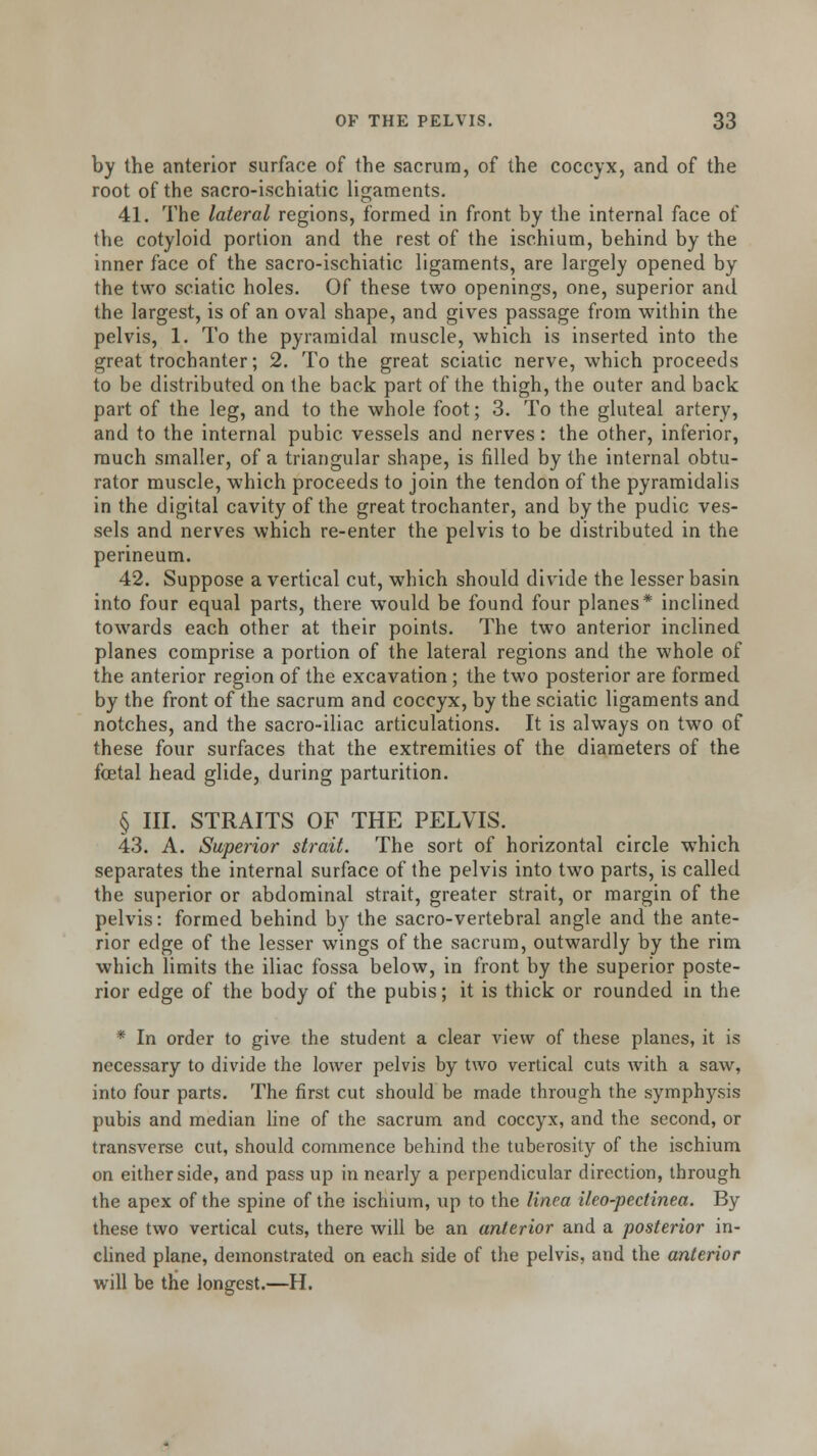by the anterior surface of the sacrum, of the coccyx, and of the root of the sacro-ischiatic ligaments. 41. The lateral regions, formed in front by the internal face of the cotyloid portion and the rest of the ischium, behind by the inner face of the sacro-ischiatic ligaments, are largely opened by the two sciatic holes. Of these two openings, one, superior and the largest, is of an oval shape, and gives passage from within the pelvis, 1. To the pyramidal muscle, which is inserted into the great trochanter; 2. To the great sciatic nerve, which proceeds to be distributed on the back part of the thigh, the outer and back part of the leg, and to the whole foot; 3. To the gluteal artery, and to the internal pubic vessels and nerves: the other, inferior, much smaller, of a triangular shape, is filled by the internal obtu- rator muscle, which proceeds to join the tendon of the pyramidalis in the digital cavity of the great trochanter, and by the pudic ves- sels and nerves which re-enter the pelvis to be distributed in the perineum. 42. Suppose a vertical cut, which should divide the lesser basin into four equal parts, there would be found four planes* inclined towards each other at their points. The two anterior inclined planes comprise a portion of the lateral regions and the whole of the anterior region of the excavation; the two posterior are formed by the front of the sacrum and coccyx, by the sciatic ligaments and notches, and the sacro-iliac articulations. It is always on two of these four surfaces that the extremities of the diameters of the fetal head glide, during parturition. § III. STRAITS OF THE PELVIS. 43. A. Superior strait. The sort of horizontal circle which separates the internal surface of the pelvis into two parts, is called the superior or abdominal strait, greater strait, or margin of the pelvis: formed behind by the sacro-vertebral angle and the ante- rior edge of the lesser wings of the sacrum, outwardly by the rim which limits the iliac fossa below, in front by the superior poste- rior edge of the body of the pubis; it is thick or rounded in the * In order to give the student a clear view of these planes, it is necessary to divide the lower pelvis by two vertical cuts with a saw, into four parts. The first cut should be made through the symphysis pubis and median line of the sacrum and coccyx, and the second, or transverse cut, should commence behind the tuberosity of the ischium on either side, and pass up in nearly a perpendicular direction, through the apex of the spine of the ischium, up to the linea ileo-pectinea. By these two vertical cuts, there will be an anterior and a posterior in- clined plane, demonstrated on each side of the pelvis, and the anterior will be the longest.—H.