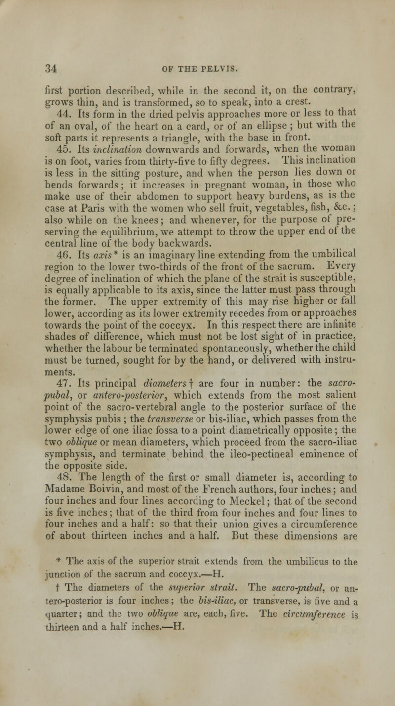 first portion described, while in the second it, on the contrary, grows thin, and is transformed, so to speak, into a crest. 44. Its form in the dried pelvis approaches more or less to that of an oval, of the heart on a card, or of an ellipse ; but with the soft parts it represents a triangle, with the base in front. 45. Its inclination downwards and forwards, when the woman is on foot, varies from thirty-five to fifty degrees. This inclination is less in the sitting posture, and when the person lies down or bends forwards ; it increases in pregnant woman, in those who make use of their abdomen to support heavy burdens, as is the case at Paris with the women who sell fruit, vegetables, fish, &c.; also while on the knees ; and whenever, for the purpose of pre- serving the equilibrium, we attempt to throw the upper end of the central line of the body backwards. 46. Its axis* is an imaginary line extending from the umbilical region to the lower two-thirds of the front of the sacrum. Every degree of inclination of which the plane of the strait is susceptible, is equally applicable to its axis, since the latter must pass through the former. The upper extremity of this may rise higher or fall lower, according as its lower extremity recedes from or approaches towards the point of the coccyx. In this respect there are infinite shades of difference, which must not be lost sight of in practice, whether the labour be terminated spontaneously, whether the child must be turned, sought for by the hand, or delivered with instru- ments. 47. Its principal diametersf are four in number: the sacro- pubal, or antero-posterior, which extends from the most salient point of the sacro-vertebral angle to the posterior surface of the symphysis pubis ; the transverse or bis-iliac, which passes from the lower edge of one iliac fossa to a point diametrically opposite ; the two oblique or mean diameters, which proceed from the sacro-iliac symphysis, and terminate behind the ileo-pectineal eminence of the opposite side. 48. The length of the first or small diameter is, according to Madame Boivin, and most of the French authors, four inches; and four inches and four lines according to Meckel; that of the second is five inches; that of the third from four inches and four lines to four inches and a half: so that their union gives a circumference of about thirteen inches and a half. But these dimensions are * The axis of the superior strait extends from the umbilicus to the junction of the sacrum and coccyx.—H. t The diameters of the superior strait. The sacro-pubul, or an- tero-posterior is four inches; the bis-iliac, or transverse, is five and a quarter; and the two oblique are, each, five. The circumference is thirteen and a half inches.—H.