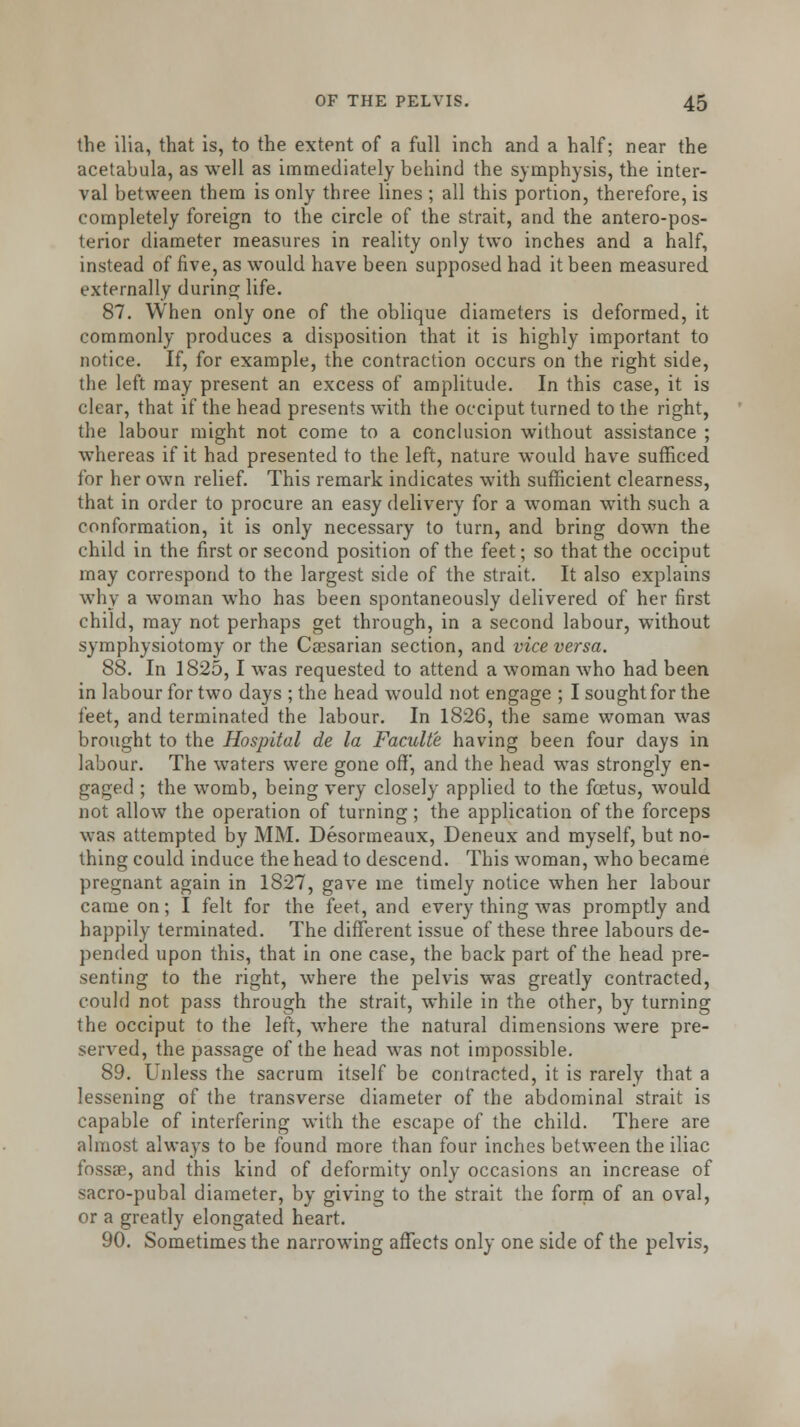 the ilia, that is, to the extent of a full inch and a half; near the acetabula, as well as immediately behind the symphysis, the inter- val between them is only three lines ; all this portion, therefore, is completely foreign to the circle of the strait, and the antero-pos- terior diameter measures in reality only two inches and a half, instead of five, as would have been supposed had it been measured externally during life. 87. When only one of the oblique diameters is deformed, it commonly produces a disposition that it is highly important to notice. If, for example, the contraction occurs on the right side, the left may present an excess of amplitude. In this case, it is clear, that if the head presents with the occiput turned to the right, the labour might not come to a conclusion without assistance ; whereas if it had presented to the left, nature would have sufficed for her own relief. This remark indicates with sufficient clearness, that in order to procure an easy delivery for a woman with such a conformation, it is only necessary to turn, and bring down the child in the first or second position of the feet; so that the occiput may correspond to the largest side of the strait. It also explains why a woman who has been spontaneously delivered of her first child, may not perhaps get through, in a second labour, without symphysiotomy or the Caesarian section, and vice versa. 88. In 1825,1 was requested to attend a woman who had been in labour for two days ; the head would not engage ; I sought for the feet, and terminated the labour. In 1826, the same woman was brought to the Hospital de la Faculte having been four days in labour. The waters were gone off', and the head was strongly en- gaged ; the womb, being very closely applied to the foetus, would not allow the operation of turning ; the application of the forceps was attempted by MM. Desormeaux, Deneux and myself, but no- thing could induce the head to descend. This woman, who became pregnant again in 1827, gave me timely notice when her labour came on; I felt for the feet, and every thing was promptly and happily terminated. The different issue of these three labours de- pended upon this, that in one case, the back part of the head pre- senting to the right, where the pelvis was greatly contracted, could not pass through the strait, while in the other, by turning the occiput to the left, where the natural dimensions were pre- served, the passage of the head was not impossible. 89. Unless the sacrum itself be contracted, it is rarely that a lessening of the transverse diameter of the abdominal strait is capable of interfering with the escape of the child. There are almost always to be found more than four inches between the iliac fossae, and this kind of deformity only occasions an increase of sacro-pubal diameter, by giving to the strait the form of an oval, or a greatly elongated heart. 90. Sometimes the narrowing affects only one side of the pelvis,