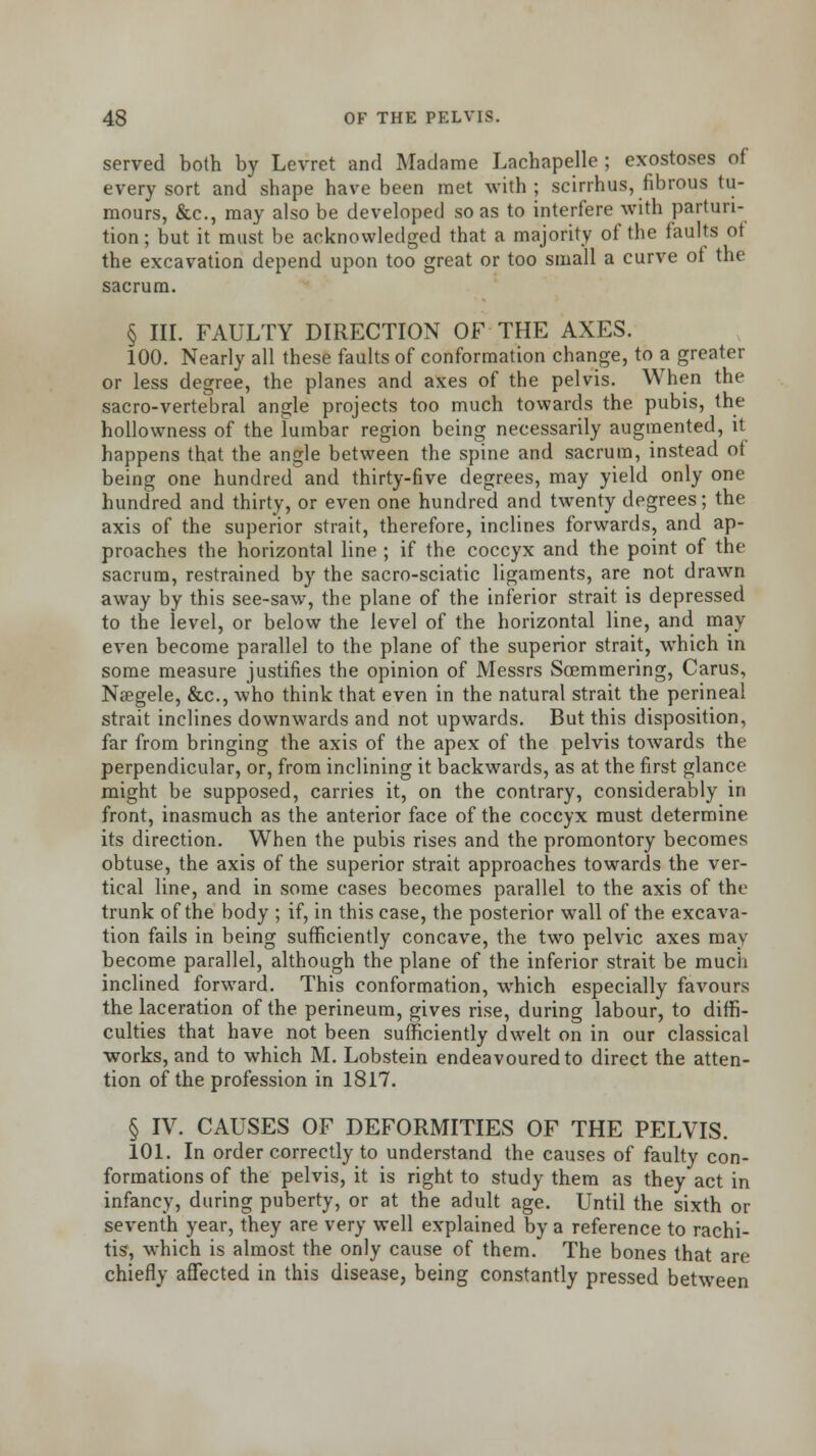 served both by Levret and Madame Lachapelle ; exostoses of every sort and shape have been met with; scirrhus, fibrous tu- mours, &c, may also be developed so as to interfere with parturi- tion ; but it must be acknowledged that a majority of the faults ot the excavation depend upon too great or too small a curve of the sacrum. § III. FAULTY DIRECTION OF THE AXES. 100. Nearly all these faults of conformation change, to a greater or less degree, the planes and axes of the pelvis. When the sacro-vertebral angle projects too much towards the pubis, the hollowness of the lumbar region being necessarily augmented, it happens that the angle between the spine and sacrum, instead ot being one hundred and thirty-five degrees, may yield only one hundred and thirty, or even one hundred and twenty degrees; the axis of the superior strait, therefore, inclines forwards, and ap- proaches the horizontal line ; if the coccyx and the point of the sacrum, restrained by the sacro-sciatic ligaments, are not drawn away by this see-saw, the plane of the inferior strait is depressed to the level, or below the level of the horizontal line, and may even become parallel to the plane of the superior strait, which in some measure justifies the opinion of Messrs Soemmering, Carus, Naegele, &c, who think that even in the natural strait the perineal strait inclines downwards and not upwards. But this disposition, far from bringing the axis of the apex of the pelvis towards the perpendicular, or, from inclining it backwards, as at the first glance might be supposed, carries it, on the contrary, considerably in front, inasmuch as the anterior face of the coccyx must determine its direction. When the pubis rises and the promontory becomes obtuse, the axis of the superior strait approaches towards the ver- tical line, and in some cases becomes parallel to the axis of the trunk of the body ; if, in this case, the posterior wall of the excava- tion fails in being sufficiently concave, the two pelvic axes may become parallel, although the plane of the inferior strait be much inclined forward. This conformation, which especially favours the laceration of the perineum, gives rise, during labour, to diffi- culties that have not been sufficiently dwelt on in our classical works, and to which M. Lobstein endeavoured to direct the atten- tion of the profession in 1817. § IV. CAUSES OF DEFORMITIES OF THE PELVIS. 101. In order correctly to understand the causes of faulty con- formations of the pelvis, it is right to study them as they act in infancy, during puberty, or at the adult age. Until the sixth or seventh year, they are very well explained by a reference to rachi- tis, which is almost the only cause of them. The bones that are chiefly affected in this disease, being constantly pressed between