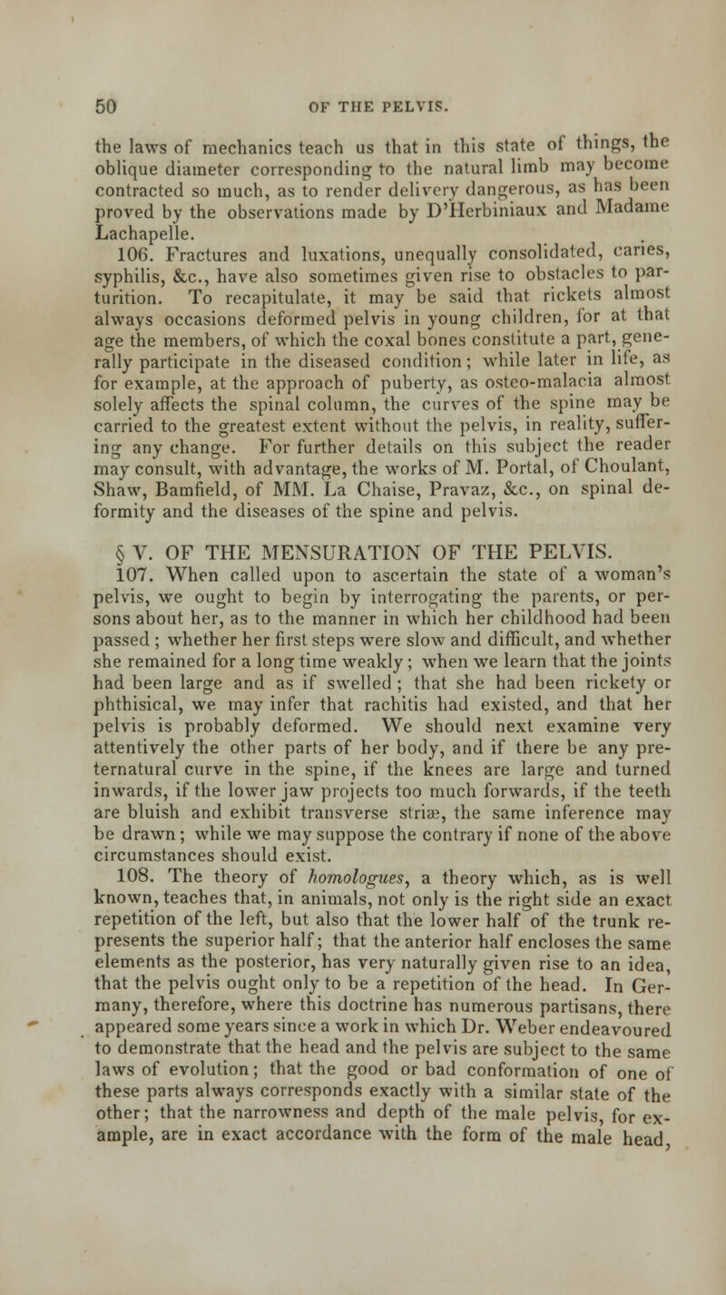 the laws of mechanics teach us that in this state of things, the oblique diameter corresponding to the natural limb may become contracted so much, as to render delivery dangerous, as has been proved by the observations made by DTIerbiniaux and Madame Lachapelle. 106. Fractures and luxations, unequally consolidated, caries, syphilis, &c, have also sometimes given rise to obstacles to par- turition. To recapitulate, it may be said that rickets almost always occasions deformed pelvis in young children, for at that age the members, of which the coxal bones constitute a part, gene- rally participate in the diseased condition; while later in life, as for example, at the approach of puberty, as osteo-malacia almost solely affects the spinal column, the curves of the spine may be carried to the greatest extent without the pelvis, in reality, suffer- ing any change. For further details on this subject the reader may consult, with advantage, the works of M. Portal, of Choulant, Shaw, Bamfield, of MM. La Chaise, Pravaz, &c, on spinal de- formity and the diseases of the spine and pelvis. § V. OF THE MENSURATION OF THE PELVIS. 107. When called upon to ascertain the state of a woman's pelvis, we ought to begin by interrogating the parents, or per- sons about her, as to the manner in which her childhood had been passed ; whether her first steps were slow and difficult, and whether she remained for a long time weakly ; when we learn that the joints had been large and as if swelled ; that she had been rickety or phthisical, we may infer that rachitis had existed, and that her pelvis is probably deformed. We should next examine very attentively the other parts of her body, and if there be any pre- ternatural curve in the spine, if the knees are large and turned inwards, if the lower jaw projects too much forwards, if the teeth are bluish and exhibit transverse striae, the same inference may be drawn; while we may suppose the contrary if none of the above circumstances should exist. 108. The theory of homologues, a theory which, as is well known, teaches that, in animals, not only is the right side an exact repetition of the left, but also that the lower half of the trunk re- presents the superior half; that the anterior half encloses the same elements as the posterior, has very naturally given rise to an idea, that the pelvis ought only to be a repetition of the head. In Ger- many, therefore, where this doctrine has numerous partisans, there appeared some years since a work in which Dr. Weber endeavoured to demonstrate that the head and the pelvis are subject to the same laws of evolution; that the good or bad conformation of one of these parts always corresponds exactly with a similar state of the other; that the narrowness and depth of the male pelvis for ex- ample, are in exact accordance with the form of the male head