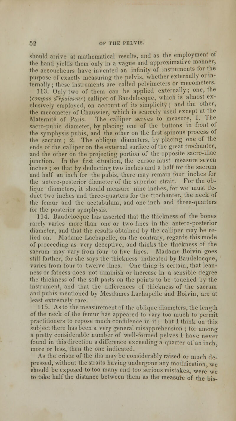 should arrive at mathematical results, and as the employment of the hand yields them only in a vague and approximative manner, the accoucheurs have invented an infinity of instruments for the purpose of exactly measuring the pelvis, whether externally or in- ternally; these instruments are called pelvimeters or mecometers. 113. Only two of them can be applied externally; one, the {compos d'epaisseur) calliper of Baudelocque, which is almost ex- clusively employed, on account of its simplicity; and the other, the mecometer of Chaussier, which is scarcely used except at the Maternite of Paris. The calliper serves to measure, 1. The sacro-pubic diameter, by placing one of the buttons in front of the symphysis pubis, and the other on the first spinous process of the sacrum ; 2. The oblique diameters, by placing one of the ends of the calliper on the external surface of the great trochanter, and the other on the projecting portion of the opposite sacro-iliac junction. In the first situation, the cursor must measure seven inches ; so that by deducting two inches and a half for the sacrum and half an inch'for the pubis, there may remain four inches for the antero-posterior diameter of the superior strait. For the ob- lique diameters, it should measure nine inches, for we must de- duct two inches and three-quarters for the trochanter, the neck of the femur and the acetabulum, and one inch and three-quarters for the posterior symphysis. 114. Baudelocque has asserted that the thickness of the bones rarely varies more than one or two lines in the antero-posterior diameter, and that the results obtained by the calliper may be re- lied on. Madame Lachapelle, on the contrary, regards this mode of proceeding as very deceptive, and thinks the thickness of the sacrum may vary from four to five lines. Madame Boivin goes still farther, for she says the thickness indicated by Baudelocque, varies from four to twelve lines. One thing is certain, that lean- ness or fatness does not diminish or increase in a sensible degree the thickness of the soft parts on the points to be touched by the instrument, and that the differences of thickness of the sacrum and pubis mentioned by Mesdames Lachapelle and Boivin, are at least extremely rare. 115. As to the measurement of the oblique diameters, the length of the neck of the femur has appeared to vary too much to permit practitioners to repose much confidence in it; but I think on this subject there has been a very general misapprehension ; for araonc a pretty considerable number of well-formed pelves I have never found in this direction a difference exceeding a quarter of an inch more or less, than the one indicated. As the crista? of the ilia maybe considerably raised or much de- pressed, without the straits having undergone any modification we should be exposed to too many and too serious mistakes, were we to take half the distance between them as the measure of the bis-