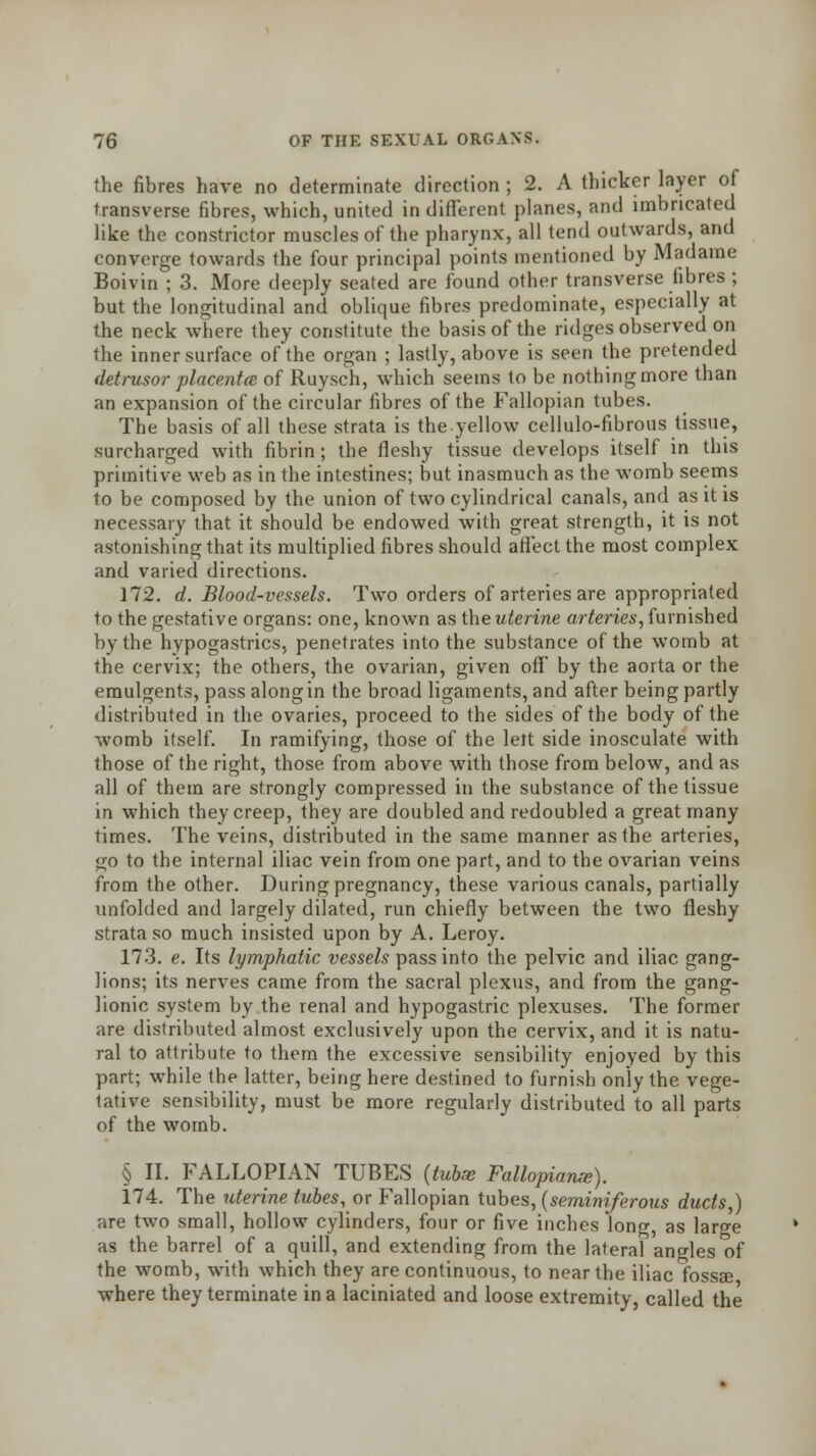 the fibres have no determinate direction ; 2. A thicker layer of transverse fibres, which, united in different planes, and imbricated like the constrictor muscles of the pharynx, all tend outwards, and converge towards the four principal points mentioned by Madame Boivin ; 3. More deeply seated are found other transverse fibres ; but the longitudinal and oblique fibres predominate, especially at the neck where they constitute the basis of the ridges observed on the inner surface of the organ ; lastly, above is seen the pretended detrusor placenta of Ruysch, which seems to be nothing more than an expansion of the circular fibres of the Fallopian tubes. The basis of all these strata is theyellow cellulo-fibrous tissue, surcharged with fibrin ; the fleshy tissue develops itself in this primitive web as in the intestines; but inasmuch as the womb seems to be composed by the union of two cylindrical canals, and as it is necessary that it should be endowed with great strength, it is not astonishing that its multiplied fibres should affect the most complex and varied directions. 172. d. Blood-vessels. Two orders of arteries are appropriated to the gestative organs: one, known as the uterine arteries,furnished by the hypogastrics, penetrates into the substance of the womb at the cervix; the others, the ovarian, given off by the aorta or the emulgents, pass alongin the broad ligaments, and after being partly distributed in the ovaries, proceed to the sides of the body of the womb itself. In ramifying, those of the left side inosculate with those of the right, those from above with those from below, and as all of them are strongly compressed in the substance of the tissue in which they creep, they are doubled and redoubled a great many times. The veins, distributed in the same manner as the arteries, go to the internal iliac vein from one part, and to the ovarian veins from the other. During pregnancy, these various canals, partially unfolded and largely dilated, run chiefly between the two fleshy strata so much insisted upon by A. Leroy. 173. e. Its lymphatic vessels pass into the pelvic and iliac gang- lions; its nerves came from the sacral plexus, and from the gang- lionic system by the renal and hypogastric plexuses. The former are distributed almost exclusively upon the cervix, and it is natu- ral to attribute to them the excessive sensibility enjoyed by this part; while the latter, being here destined to furnish only the vege- tative sensibility, must be more regularly distributed to all parts of the womb. § II. FALLOPIAN TUBES (tubae Fallopianx). 174. The uterine tubes, or Fallopian tubes, (seminiferous ducts,) are two small, hollow cylinders, four or five inches long, as large as the barrel of a quill, and extending from the lateral angles of the womb, with which they are continuous, to near the iliac fossae where they terminate in a laciniated and loose extremity, called the