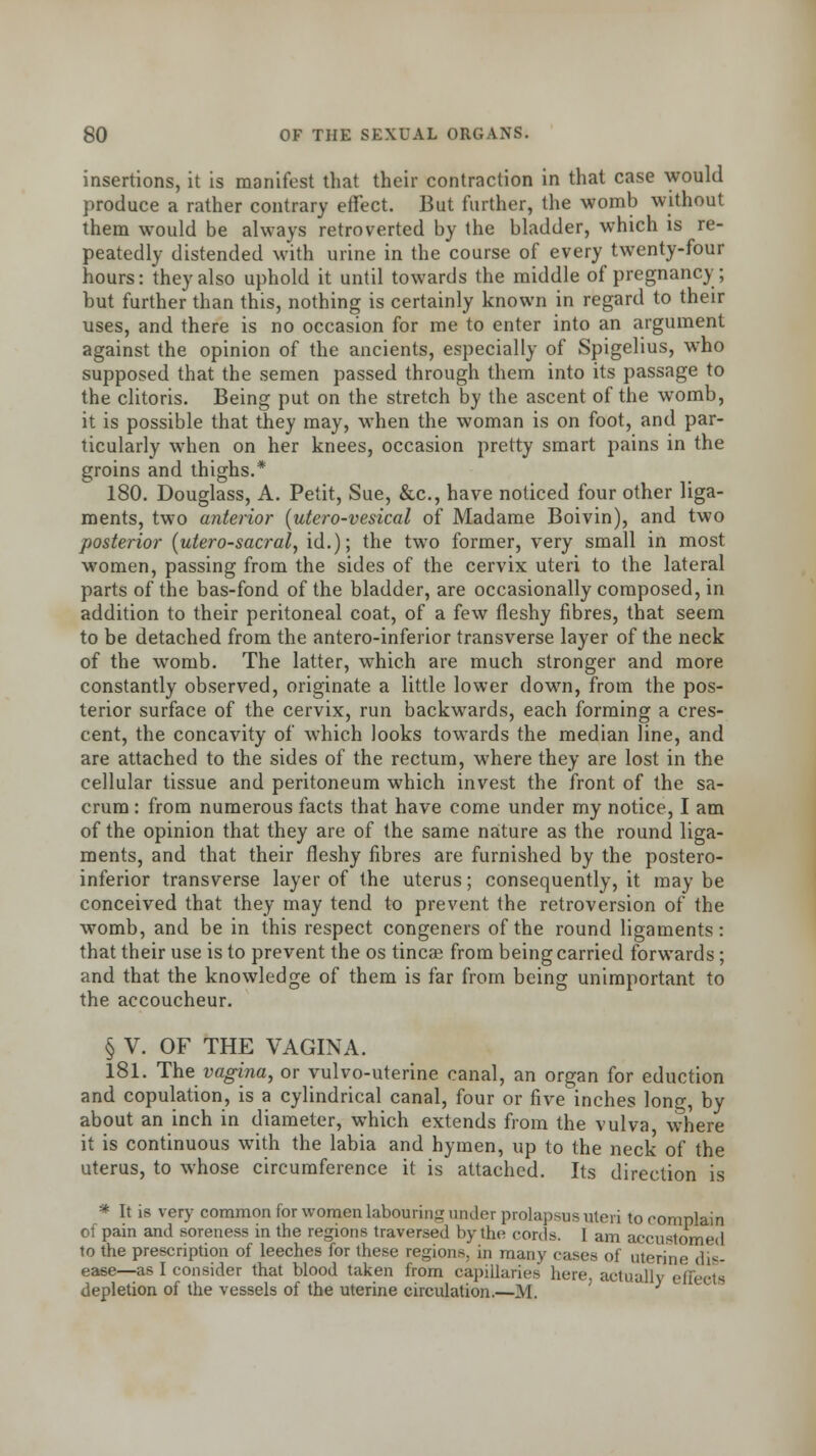 insertions, it is manifest that their contraction in that case would produce a rather contrary effect. But further, the womb without them would be always retroverted by the bladder, which is re- peatedly distended with urine in the course of every twenty-four hours: they also uphold it until towards the middle of pregnancy; but further than this, nothing is certainly known in regard to their uses, and there is no occasion for me to enter into an argument against the opinion of the ancients, especially of Spigelius, who supposed that the semen passed through them into its passage to the clitoris. Being put on the stretch by the ascent of the womb, it is possible that they may, when the woman is on foot, and par- ticularly when on her knees, occasion pretty smart pains in the groins and thighs.* 180. Douglass, A. Petit, Sue, &c, have noticed four other liga- ments, two anterior (utero-vesical of Madame Boivin), and two posterior (utero-sacral, id.); the two former, very small in most women, passing from the sides of the cervix uteri to the lateral parts of the bas-fond of the bladder, are occasionally composed, in addition to their peritoneal coat, of a few fleshy fibres, that seem to be detached from the anteroinferior transverse layer of the neck of the womb. The latter, which are much stronger and more constantly observed, originate a little lower down, from the pos- terior surface of the cervix, run backwards, each forming a cres- cent, the concavity of which looks towards the median line, and are attached to the sides of the rectum, where they are lost in the cellular tissue and peritoneum which invest the front of the sa- crum : from numerous facts that have come under my notice, I am of the opinion that they are of the same nature as the round liga- ments, and that their fleshy fibres are furnished by the postero- inferior transverse layer of the uterus; consequently, it may be conceived that they may tend to prevent the retroversion of the womb, and be in this respect congeners of the round ligaments: that their use is to prevent the os tincse from being carried forwards; and that the knowledge of them is far from being unimportant to the accoucheur. § V. OF THE VAGINA. 181. The vagina, or vulvo-uterine canal, an organ for eduction and copulation, is a cylindrical canal, four or five inches long, by about an inch in diameter, which extends from the vulva, where it is continuous with the labia and hymen, up to the neck of the uterus, to whose circumference it is attached. Its direction is * It is very common for women labouring under prolapsus uteri to complain of pain and soreness in the regions traversed by the cords. I am accustomed to the prescription of leeches for these regions, in many cases of uterine dis- ease—as I consider that blood taken from capillaries here, actually efl depletion of the vessels of the uterine circulation.—M.