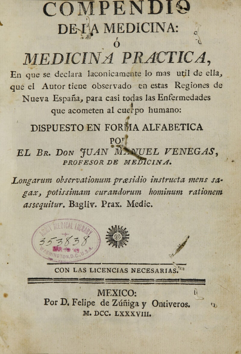 COMPENDIA DE IA MEDICINA: ¿ ' \ MEDICINA PRACTICA, En que se declara lacónicamente lo mas útil de ella, que el Autor tiene observado en estas Regiones de Nueva España, para casi todas las Enfermedades que acometen al cuerpo humano: 4 DISPUESTO EN FOR1ÍIA ALFABÉTICA PCT* EL Br. Don JUAN*J$%$rUEL VENEGAS, PROFESOR DE MEDÍCINAl* Longarum ohservationum prasidio instructa mens sa* gax} potissimam curandorum hominum rationem assequitur. Bagliv. Prax. Medie. ./ CON LAS LICENCIAS NECESARIAS.'f MÉXICO: B Por D.Felipe de Zúñiga y Ontiveros. «i. M. DCC. LXXXVIII.