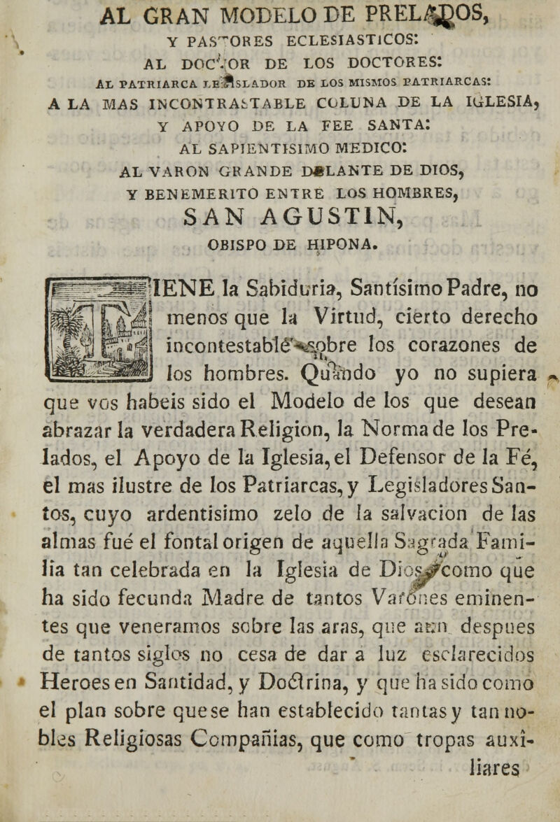 il AL GRAN MODELO DE PREL^OS, Y PASTORES eclesiásticos: AL DOC'VOR DE LOS DOCTORES: AI, PATRIARCA J.e'#SLAI>OR DE LOS MISMOS PATRIARCAS: A LA MAS INCONTRASTABLE COLLNA DE LA IGLESIA, Y APOYO DE LA FEE SANTA: AL SAPIENTÍSIMO MEDICO*. AL VARÓN GRANDE D#LANTE DE DIOS, Y BENEMÉRITO ENTRE LOS HOMBRES, SAN AGUSTÍN, OBISPO DE HIPONA. menos que la Virtud, cierto derecho m\ incontestablé^obre los corazones de ios hombres. Qulmdo yo no supiera ~ que vos habéis sido el Modelo de los que desean abrazar la verdadera Religión, la Norma de los Pre- lados, el Apoyo de la Iglesia, el Defensor de la Fé, el mas ilustre de los Patriarcas, y Legisladores San- ios, cuyo ardentísimo zelo de la salvación de las almas fué el fontal origen de aquella Sagrada Fami- lia tan celebrada en la Iglesia de Dic^fcomo que ha sido fecunda Madre de tantos Vafones eminen- tes que veneramos sobre las aras, que ae;n después de tantos siglos no cesa de dar a luz esclarecidos Héroes en Santidad, y Doclrina, y que ha sido como el plan sobre que se han establecido tantas y tan no- bles Religiosas Compañías, que como tropas auxi- liares