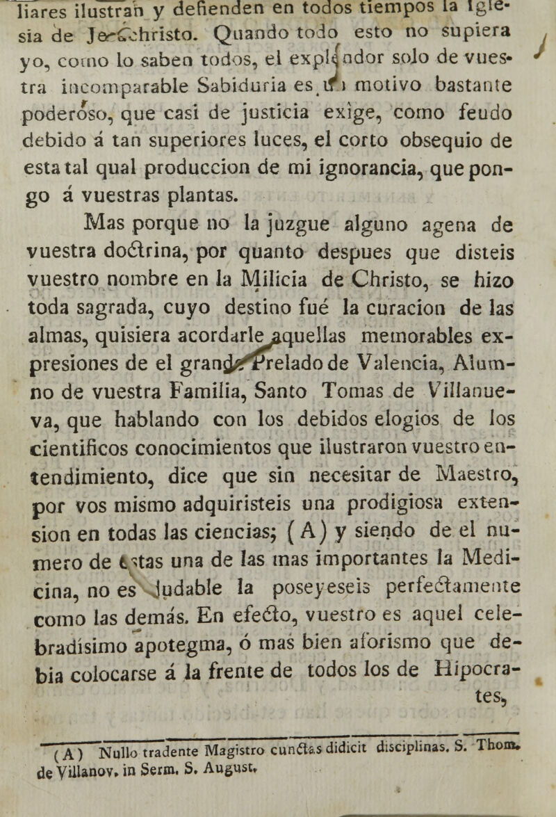 liares ilustran y defienden en todos tiempos la igle- sia de JerCohristo. Quando todo esto no supiera yo, como Lo saben todos, ei expUndor sojo de vues- tra incomparable Sabiduria esif'j motivo bastante poderoso, que casi de justicia exige, como feudo debido á tan superiores luces, el corto obsequio de estatal qual producción de mi ignorancia, que pon- go á vuestras plantas. Mas porque no la juzgue alguno agena de vuestra doctrina, por quanto después que disteis vuestro nombre en la Milicia de Christo, se hizo toda sagrada, cuyo destino fué la curación de las almas, quisiera acordarleaquellas memorables ex- presiones de el grangyprelado de Valencia, Alum- no de vuestra Familia, Santo Tomas de Villanue- va, que hablando con los debidos elogios de los cientificos conocimientos que ilustraron vuestro en- tendimiento, dice que sin necesitar de Maestro, por vos mismo adquiristeis una prodigiosa exten- sión en todas las ciencias; (A) y siendo de ei nu- mero de t>tas una de las mas importantes la Medi- cina, no es judable la poseyeseis perfectamente como las demás. En efecto, vuestro es aquel cele- bradísimo apotegma, ó mas bien aforismo que de- bía colocarse á Ja frente de todos los de Hipócra- tes, (A) Nullo tradente Magistro cundas didicit disciplinas. S. Thom. de Vülanov. in Serm. S. August,