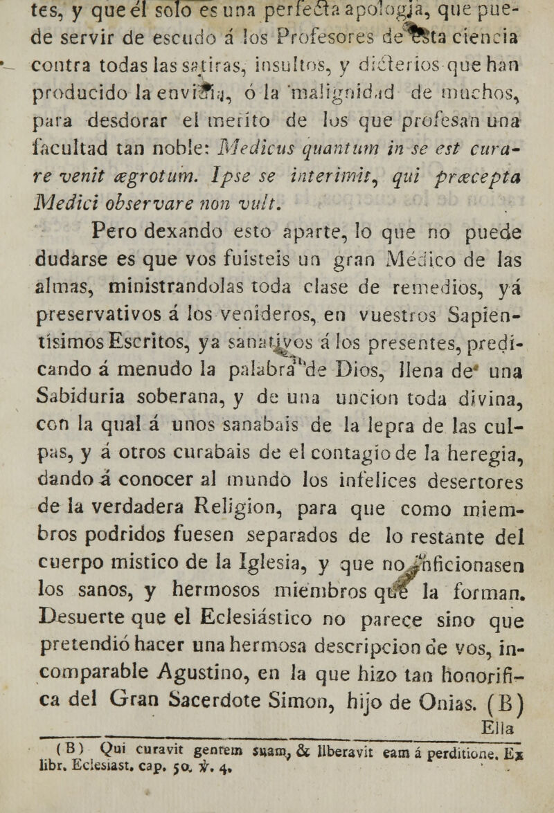 tes, y que el solo es una perfecta apologja, que pue- de servir de escudo á los Profesores deT&ta ciencia contra todas las sátiras, insultos, y dicterios que han producido laenvi&i.j, ó la malignidad de muchos, para desdorar el mérito de los que profesan una facultad tan noble: Medicas quantum in se est cura- re venit ¿egrotum. Ipse se interimu, qui prcecepta Medid observare non vult. Pero dexando esto aparte, lo que no puede dudarse es que vos fuisteis un gran Médico de las almas, ministrándolas toda clase de remedios, yá preservativos á los venideros, en vuestros Sapien- tísimos Escritos, ya sanativos á los presentes, predi- cando á menudo la palabrallc!e Dios, llena de* una Sabiduría soberana, y de una unción toda divina, con la qual á unos sanabais de la lepra de las cul- pas, y á otros curabais de el contagio de la heregia, dando i conocer al mundo los infelices desertores de la verdadera Religión, para que como miem- bros podridos fuesen separados de lo restante del cuerpo místico de h Iglesia, y que no infició na sen los sanos, y hermosos miembros qt$T la forman. Desuerte que el Eclesiástico no parece sino que pretendió hacer una hermosa descripción de vos, in- comparable Agustino, en la que hizo tan honorífi- ca del Gran Sacerdote Simón, hijo de Onias. (B) [ Ella (B) Qui curavit genrem suam, & llberavit eam á perditione. E%