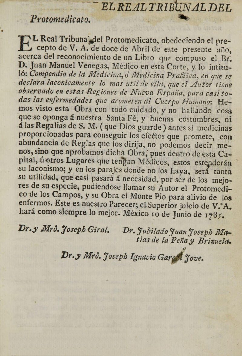  ELREALTRIBtiNJLDEL Protomedicato* ** EL Real Tribuna^el Protomedicato, obedeciendo el pre- cepto de V. A. de doce de Abril de este presente año, acerca del reconocimiento de un Libro que compuso el Br. D. Juan Manuel Venegas, Médico en esta Corte, y lo intitu- ló: Compendio de la Medicina, ó Medicina Pra&ica, en que se declara lacónicamente lo mas útil de ella, que el Autor tiene observado en estas Regiones de Nueva España, para casi to- das las enfermedades que acometen al Cuerpo Humano-. He- mos visto esta Obra con todo cuidado, y no hallando cosa que se oponga á nuestra Santa FéT y buenas costumbres, ni á las Regalías de S. M, (que Dios guarde) antes sí medicinas proporcionadas para conseguir los efedos que promete, con abundancia de Reglas que los dirija, no podemos decir me- nos, smo que aprobamos dicha Obra,' pues dentro de esta Ca- pital, ú-otros Lugares que tengan Médicos, estos este^derán su laconismo; y en los parajes donde no los haya, será tanta su utilidad, que casi pasará á necesidad, por ser de los mejo- res de su especie, pudiéndose llamar su Autor el Protomedi- cotle los Campos, y su Obra el Monte Pjo para alivio de los enfermos. Este es nuestro Parecer; el Superior juicio de WA. hará como siempre lo mejor. México 10 de Junio de 178). Er.y Mró. Josepb Girah Dr. Jubilado Juan Joseph Ma- fias de la Peñay Brizuela. Dr.y Mró. Joseph Ignacio Gar^Ujove.