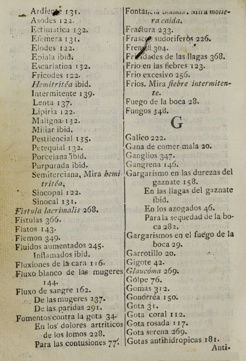 Ardieijlp r31. Asocies 122. Ecti ¡íntica 1 Q2. Efémera 131. Elocles 122. JEpiala ibid» Escarlatina 132. Fricodes 122. • Hemitrítéa ibid. Intermitente 139. Lenta 137. Lipiria 122. Malignad! 32. Miliar ibid. Pestilencial 135. Petequial 132. Porcelana Ibid. Purpurada ibid. Semiterciana, Mira hemi tritéa, '., Sincopal 122. Sinocal 131. Fístula lacrimalis 263. Fístulas 366. Flatos 143. Flemón 349. Fiuidos aumentados 245. Inflamados ibid. Fluxiones de 1* cara 116- Fiuxo blanco de Jas mugeres 144. Fluxo de sangre 162. De las mugeres 237. De las paridas 291. Fomentos contra la gota 34. En los dolores artriticos de los lomos 228. Para las contusiones 77Í Fontativia Ly¡auuc!. ivma molie- ra caída. Fraélura 233. Frasca* sudoríferos 226. FrerJ&i 304. -f Fri^üades de las llagas 368. Frió en las fiebres 123. Frió excesivo 256. Fríos. Mira fiebre intermiten- te. Fuego de la boca 28. Fungos 348. G Gálico 222. Gana de comer mala 20. Ganglios 347. Gangrena 146. Gargarismo en las durezas del gaznate 158. En las llagas del gaznate ibid. En los azogados 46. Para la sequedad de la bo- ca 282. Gargarismos en el fuego de la boca 29. Garrotillo 20. Gigote 42. Glaucóma 269. Golpe 76. Gomas '312. Gonorrea 150. Gota ¿r. Gota coral 112. Gota rosada 117. Gota serena 269. Gotas antihidropicas 18r. Anti-