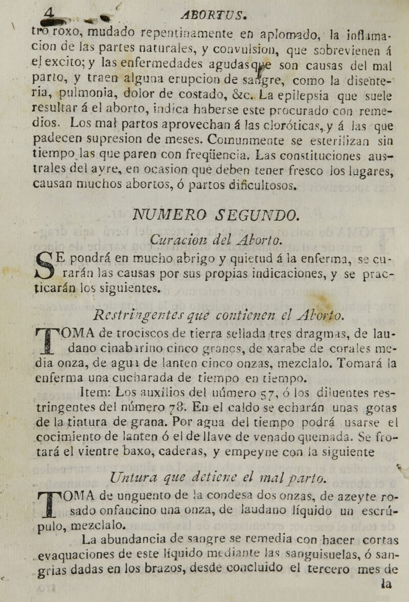 ^4 ^ %' ABORTUS. tro roxo, mudado repentinamente en aplomado, la inflama- ción de las partes naturales, y convulsión, que sobrevienen ,4 el excito; y las enfermedades agudasque son causas del mal parto, y traen alguna erupción de saígre, como la disente- ria, pulmonía, dolor de costado, &c. La epilepsia que suele resultar á el aborto, indica haberse este procurado con reme- dios. Los mal partos aprovechan á las cioróticas, y á Jas que padecen supresión de meses. Comunmente se esterilizan sin tiempolas que paren con freqíiencía. Las constituciones aus- trales del ayre, en ocasión que deben tener fresco ios lugares, causan muchos abortos, ó partos dificultosos. s NUMERO SEGUNDO. Curación del Alarlo. E pondrá en mucho abrigo y quietud á la enferma, se cu- rarán las causas por sus propias indicaciones, y se prac- ticarán les siguientes. Rcstri'i-gentes qué contienen el Aborto. 'OMA de trociscos de tierra sellada tres dragmas, de láu- dano cinabirino cinco granes, de xarabe de corales me- dia onza, de agua de lantén cinco onzas, mézclalo. Tomará la enferma una cucharada de tiempo en tiempo. ítem: Los auxilios del numero 57, ó los diiuentes res- triñientes del número 78. Eu el caldo se echarán unas gotas de la tintura de grana. Por agua del tiempo podrá usarse el cocimiento de lantén ó el de llave de venado quemada. Se fro- tará el vientre baxo, caderas, y empeyne con la siguiente Untura que detiene el mal parto. TOMA de ungüento de ¡a condesa dos onzas, de azeyte ro- sado onfaucino una onza, de láudano líquido un escrú- pulo, mézclalo. La abundancia de sangre se remedia con hacer cortas . evaquaciones de este líquido mediante las sanguisuelas, ó san- grías dadas en los brazos, desde concluido el tercero mes de * la