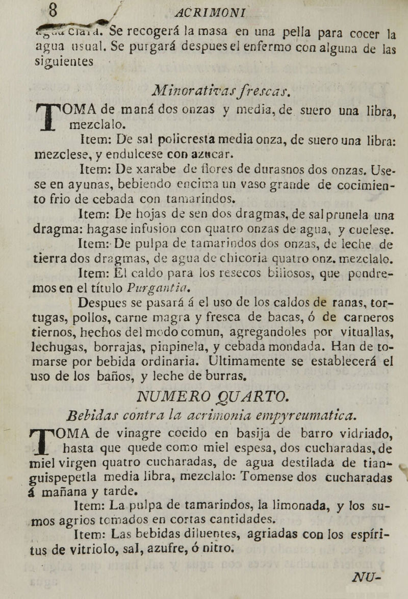 i^ñltLiárd. Se recogerá la masa en una pella para cocer la agua usual. Se purgará después el enfermo con alguna de las siguientes • Minorativas frescas. TOMA de maná dos onzas y media, de suero una libra, mézclalo. ítem: De sal policresta media onza, de suero una libra: mézclese, y endúlcese con azucar. ítem: De xarabe de flores de durasnos dos onzas. Úse- se en ayunas, bebiendo encima un vaso grande de cocimien- to frió de cebada con tamarindos. ítem: De hojas de sen dos dragmas, de sal prunela una dragma: bagase infusión con quatro onzas de agua, y cuélese. ítem: De pulpa de tamarindos dos onzas, de leche de tierra dos dragmas, de agua de chicoria quatro onz. mézclalo. ítem: El caldo para los resecos biliosos, que pendre- mos en el título Purgantia. Después se pasará á el uso de los caldos de ranas, tor- tugas, polios, carne magra y fresca de bacas, ó de carneros tiernos, hechos del modo común, agregándoles por vituallas, lechugas, borrajas, pinpinela, y cebada mondada. Han de to- marse por bebida ordinaria. Últimamente se establecerá ei uso de los baños, y leche de burras. NUMERO QUARTO. Bebidas contra la acrimonia empyreumatica. TOMA de vinagre cocido en basija de barro vidriado, hasta que quede como miel espesa, dos cucharadas, de miel virgen quatro cucharadas, de agua destilada de tian^» guispepetla media libra, mézclalo: Tómense dos cucharadas á mañana y tarde. ítem: La pulpa de tamarindos, la limonada, y los su- mos agrios temados en cortas cantidades. ítem: Las bebidas diluentes, agriadas con los espíri- tus de vitriolo, sal, azufre, ó nitro.