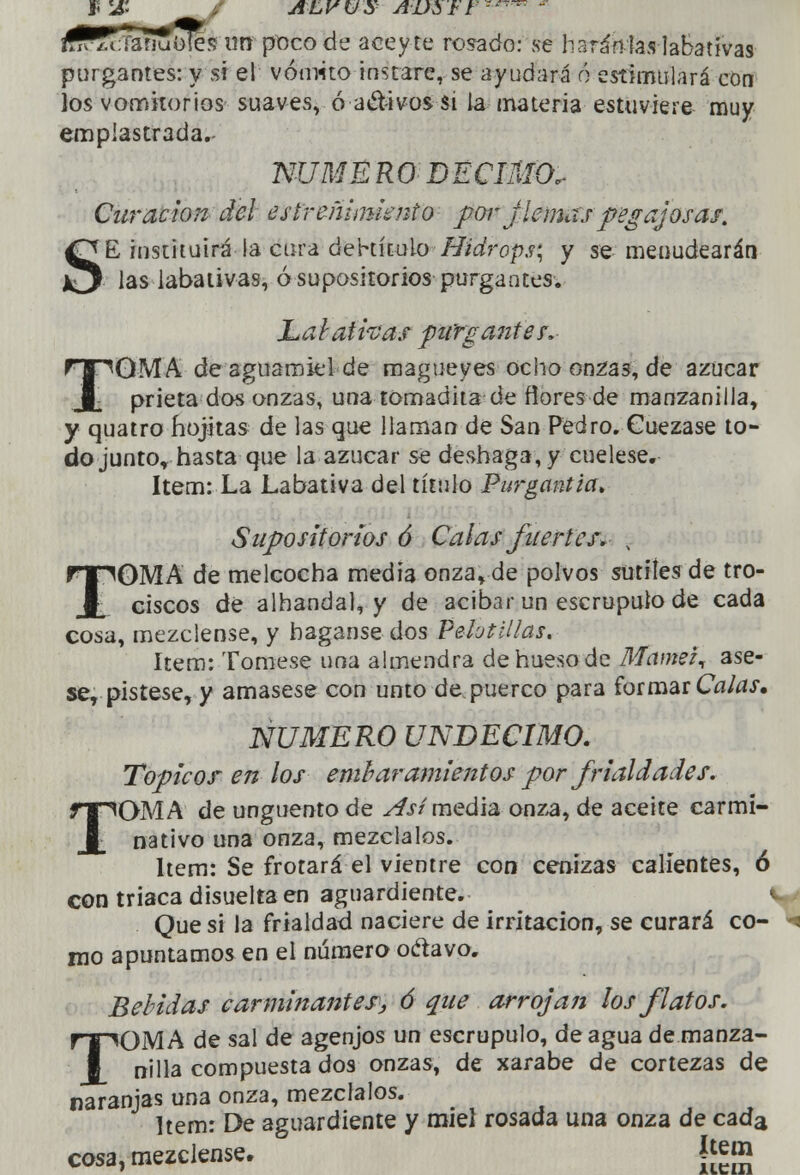 J5 1& AL V V S AD$ F t '™ m ¿fSftTafiuOier, urr poco de aceyte rosado: se li aran las labativas purgantes: y si el vómito instare, se ayudará ó estimulará con los vomitorios suaves, ó activos si la materia estuviere muy emplastrada.- NUMBRO DÉCIMO, Curación del estreñimiento por j lemas pegajosas. SE, instituirá la cura debútalo Hidrops; y se menudearán las labativas, ó supositorios purgantes. Labativas purgantes. TOMA de aguamiel de magueyes ocho on^as, de azúcar prieta dos onzas, una tomadita de flores de manzanilla, y quatro hojitas de las que llaman de San Pedro. Cuezase to- do junto* hasta que la azúcar se deshaga, y cuélese, ítem: La Labativa del título Purgantia. Supositorios ó Calas fuertes. ¡ TOMA de melcocha media onza, de polvos sutiles de tro- ciscos dé alhandal, y de acíbar un escrúpulo de cada cosa, mézclense, y háganse dos Pelotillas. ítem: Tómese una almendra dehuesode Mamei, ase- se, pístese, y amásese con unto de. puerco para formar Calas. NUMERO UNDÉCIMO. Topicor en los envaramientos por frialdades. TOMA de ungüento de Así media onza, de aceite carmi- nativo una onza, mézclalos. Ítem: Se frotará el vientre con cenizas calientes, ó con triaca disuelta en aguardiente. Que si la frialdad naciere de irritación, se curará co- mo apuntamos en el número oclavo. Bebidas carminantes^ ó que arrojan los flatos. TOMA de sal de agenjos un escrúpulo, de agua de manza- nilla compuesta dos onzas, de xarabe de cortezas de naranjas una onza, mézclalos. ítem: De aguardiente y miel rosada una onza de cada cosa, mézclense. í[em