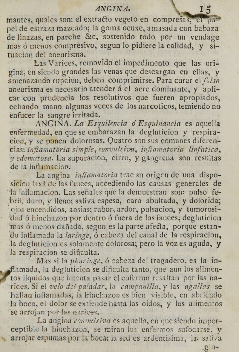 ANGINA. \v mantés, quales son: el extracto vegeto en com presa s,cr ua peí de estraza mazcado; la goma ocuxe, amasada con babaza de linazas, en parche &c, sostenido todo por un vendage mas ó menos compresivo, según lo pidiere la calidad, y si- tuación del aneurisma. Las Varices, removido el impedimento que las ori- gina, en siendo grandes las venas que descargan en ellas, y amenazando ruperon, deben comprimirse. Para curar el falso aneurisma es necesario atender á el acre dominante, y apli- car con prudencia los resolutivos que fueren apropiados, echando mano algunas veces de los narcóticos, temiendo no enfucer la sangre irritada. ANGINA. Zar Esquilencict ó Esquinando, es aquella enfermedad, en que se embarazan la degluticion y respira- ción,, y se ponen dolorosas. Quatro son sus comunes diferen- cias: inflamatoria simple, convulsivo, inflamatoria linfática, y edematosa. La supuración, cirro, y gangrena son resultas de la inrtamacion. La angina inflamatoria trae su origen de una dispo- sición laxa de las fauces, accediendo las causas generales de Ja infamación. Las señales que la demuestran son: pulso fe- bril, duro, y Heno; saliva espesa, cara abultada, y dolorida; ojos encendidos, ansias; rubor, ardor, pulsación, y tumorosi- ■ dad ó hinchazón por dentro ó fuera de las fauces; degluticion mas ó menos dañada, según es la parte afeda, porque estan- do inflamada la laringe, ó cabeza del canal de la respiración, la degluticion es solamente dolorosa; pero la voz es aguda, y Ja respiración se dificulta. Mas si la pbaringe, ó cabeza del tragadero, es la in- .^fíamada, la degluticion se dificulta tanto, que aun los alimen- fJTtos líquidos que intenta pasar el enfermo resaltan por las na- rices. Si el velo del paladar, la campanilla, y las agallas se hallan inflamadas, la hinchazón es bien visible, en abriendo la boca, el dolor se extiende hasta los oídos, y los alimentos se arrojan por las nanoes. La angina convulsiva es aquella, en que siendo imper- ceptible la hinchazón, se miran los enfermos sufocarse, y arrojar espumas por la boca: la sed es ardentísima, 1$ saírva .glu-