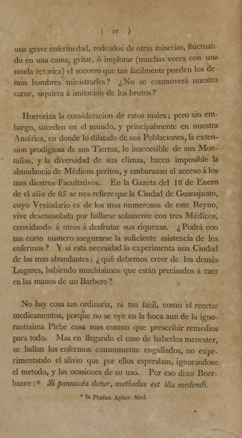 una grave enfermedad, rodeados de otras miserias, fluctúan do en una cama, gritar, ó implorar (muchas vece? con una muda retorica) el socorro que tan fácilmente pueden los de- mas hombres ministrarles? ¿No se conmoverá nuestra carne, siquiera á imitación de los brutos ? Horroriza la consideración de estos males; pero sin em- bargo, suceden en el mundo, y principalmente en nuestra América, en donde lo dilatado de sus Poblaciones, la exten- sión prodigiosa de sus Tierras, lo inaccesible de sus Mon- tañas, y la diversidad de sus climas, hacen imposible la abundancia de Médicos peritos, y embarazan el acceso á los mas diestros Facultativos. En la Gazeta del 18 de Enero de el año de 85 se nos refiere que la Ciudad de Guanajuato, cuyo Vecindario es de los mas numerosos de este Reyno, vive desconsolada por hallarse solamente con tres Médicos, convidando á otros á desfrutar sus riquezas. ¿ Podrá con tan corto numero asegurarse la suficiente asistencia de los enfermos ? Y si esta necesidad la experimenta una Ciudad de las mas abundantes; ¿ qué debemos creer de los demás Lugares, habiendo muchísimos que están precisados á cae? en las manos de un Barbero ? No hay cosa tan ordinaria, ni tan fácil, como el recetar medicamentos, porque no se oye en la boca aun de la igno- rantísima Plebe cosa mas común que prescribir remedios para todo. Mas en llegando el caso de haberlos menester, se hallan los enfermos comunmente engañados, no expe- rimentando el alivio que por ellos esperaban, ignorándose el método, y las ocasiones de su uso. Por eso dixo Bocr- haave:* Si pannacéa datur^ methodus est illa medendi. * In Prafac. Aphor. Med.