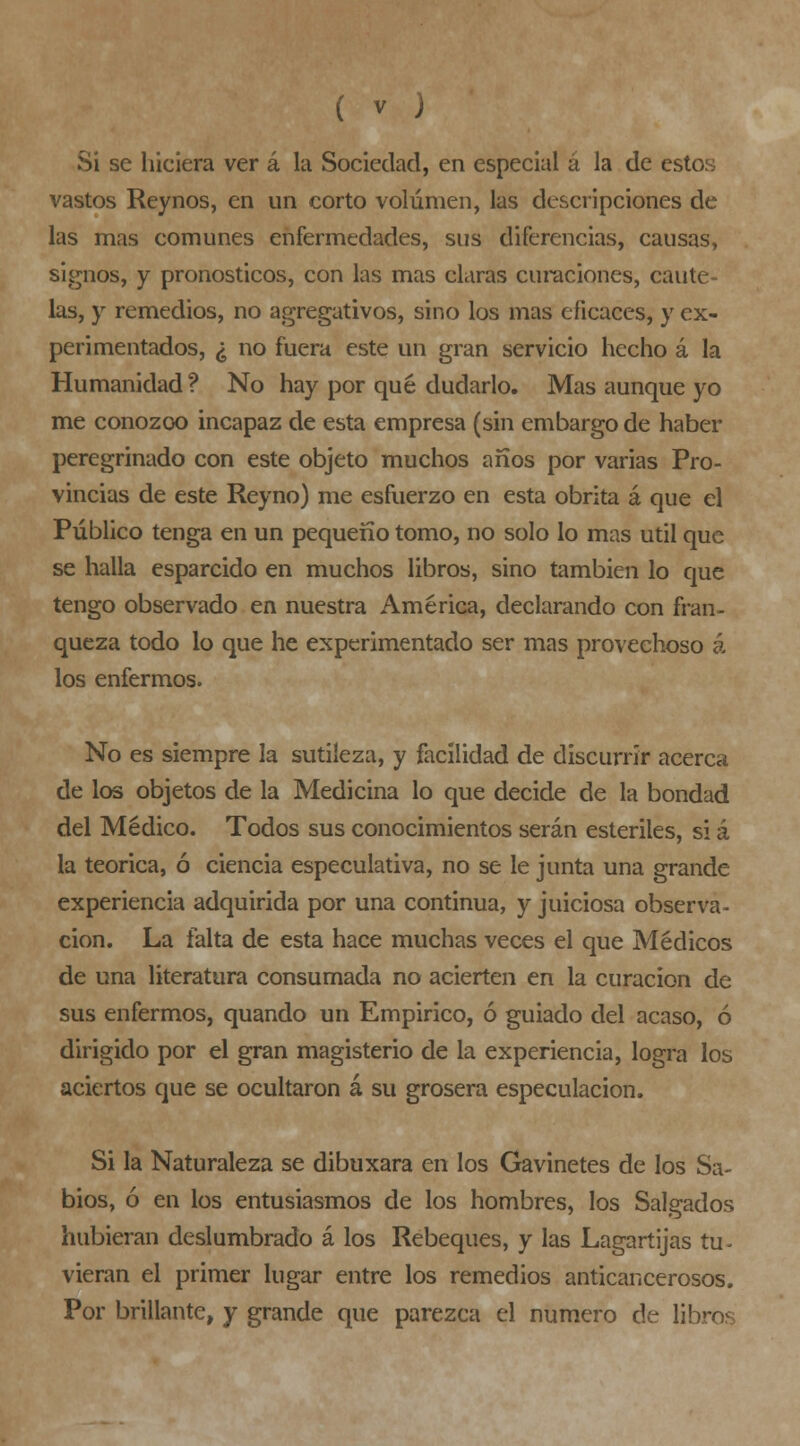 Si se hiciera ver á la Sociedad, en especial á la de estos vastos Reynos, en un corto volumen, las descripciones de las mas comunes enfermedades, sus diferencias, causas, signos, y pronósticos, con las mas claras curaciones, caute- las, y remedios, no agregativos, sino los mas eficaces, y ex- perimentados, ¿ no fuera este un gran servicio hecho á la Humanidad ? No hay por qué dudarlo. Mas aunque yo me conozoo incapaz de esta empresa (sin embargo de haber peregrinado con este objeto muchos años por varias Pro- vincias de este Rey no) me esfuerzo en esta obrita á que el Público tenga en un pequeño tomo, no solo lo mas útil que se halla esparcido en muchos libros, sino también lo que tengo observado en nuestra América, declarando con fran- queza todo lo que he experimentado ser mas provechoso á los enfermos. No es siempre la sutileza, y facilidad de discurrir acerca de le» objetos de la Medicina lo que decide de la bondad del Médico. Todos sus conocimientos serán estériles, si á la teórica, ó ciencia especulativa, no se le junta una grande experiencia adquirida por una continua, y juiciosa observa- ción. La falta de esta hace muchas veces el que Médicos de una literatura consumada no acierten en la curación de sus enfermos, quando un Empirico, ó guiado del acaso, ó dirigido por el gran magisterio de la experiencia, logra los aciertos que se ocultaron á su grosera especulación. Si la Naturaleza se dibuxara en los Gavinetes de los Sa- bios, ó en los entusiasmos de los hombres, los Salgados hubieran deslumbrado á los Rebeques, y las Lagartijas tu- vieran el primer lugar entre los remedios anticancerosos. Por brillante, y grande que parezca el numero de libros