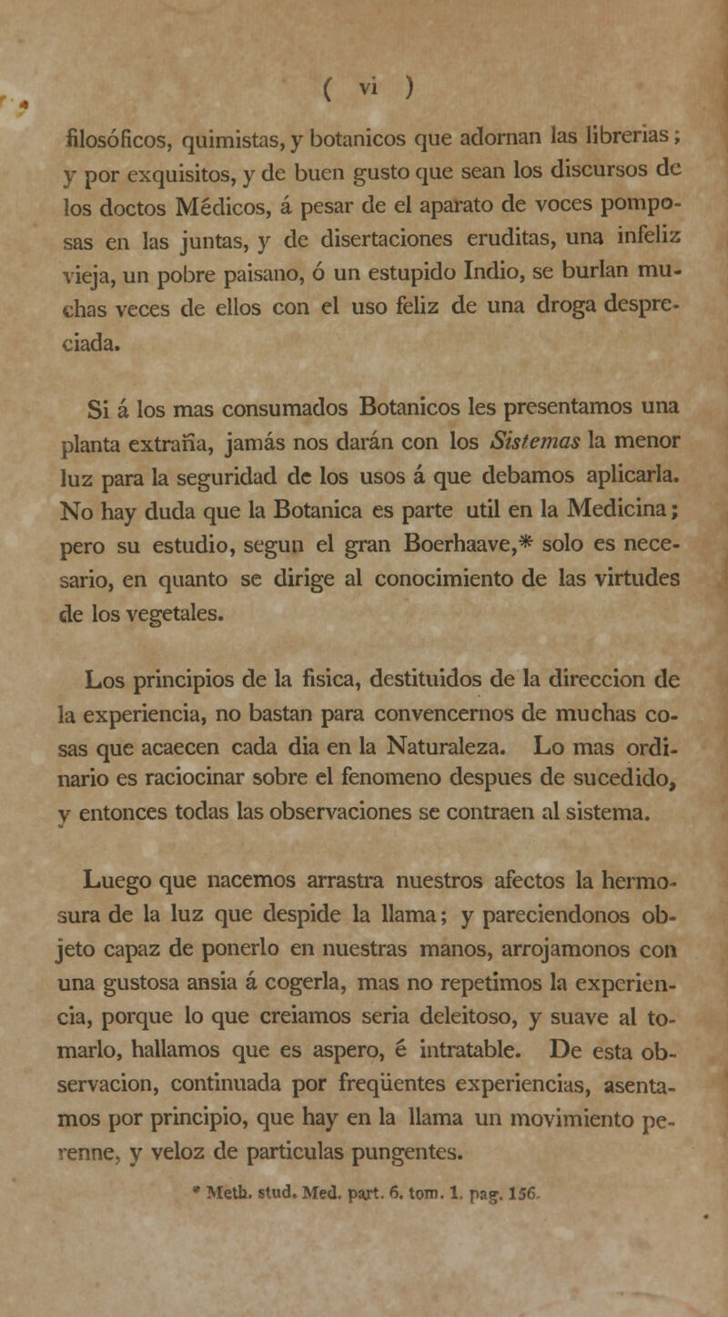 filosóficos, quimistas, y botánicos que adornan las librerías; y por exquisitos, y de buen gusto que sean los discursos de los doctos Médicos, á pesar de el aparato de voces pompo- sas en las juntas, y de disertaciones eruditas, una infeliz vieja, un pobre paisano, ó un estupido Indio, se burlan mu- chas veces de ellos con el uso feliz de una droga despre- ciada. Si á los mas consumados Botánicos les presentamos una planta extraña, jamás nos darán con los Sistemas la menor luz para la seguridad de los usos á que debamos aplicarla. No hay duda que la Botánica es parte útil en la Medicina; pero su estudio, según el gran Boerhaave,* solo es nece- sario, en quanto se dirige al conocimiento de las virtudes de los vegetales. Los principios de la física, destituidos de la dirección de la experiencia, no bastan para convencernos de muchas co- sas que acaecen cada dia en la Naturaleza. Lo mas ordi- nario es raciocinar sobre el fenómeno después de sucedido, y entonces todas las observaciones se contraen al sistema. Luego que nacemos arrastra nuestros afectos la hermo- sura de la luz que despide la llama; y pareciendonos ob- jeto capaz de ponerlo en nuestras manos, arrojamonos con una gustosa ansia á cogerla, mas no repetimos la experien- cia, porque lo que creíamos seria deleitoso, y suave al to- rnearlo, hallamos que es áspero, é intratable. De esta ob- servación, continuada por freqüentes experiencias, asenta- mos por principio, que hay en la llama un movimiento pe- renne, y veloz de partículas pungentes. • Meth. stud. Med. pajrt. 6. tom. 1, pag. 156.