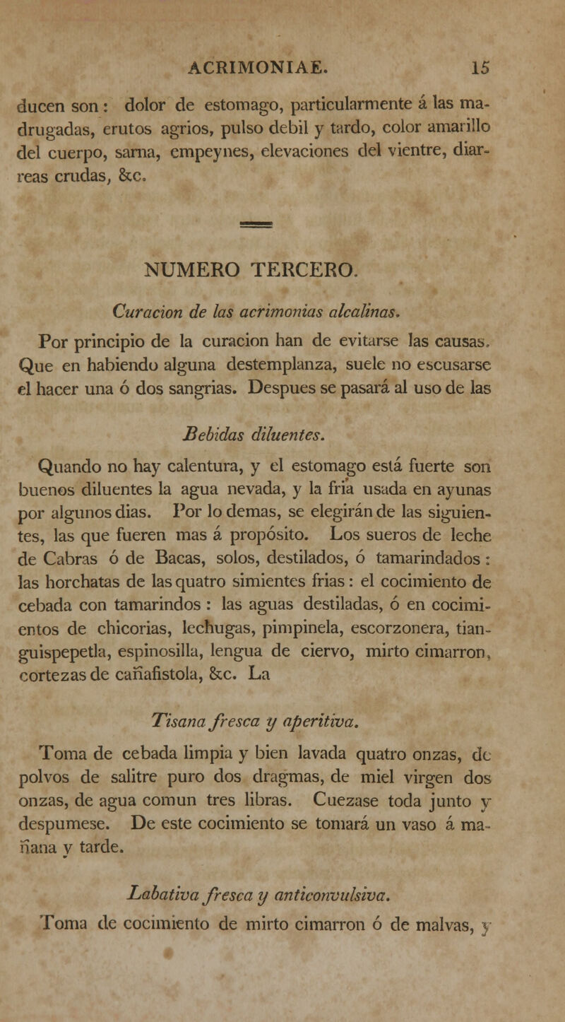 ducen son: dolor de estomago, particularmente á las ma- drugadas, erutos agrios, pulso débil y tardo, color amarillo del cuerpo, sama, empeynes, elevaciones del vientre, diar- reas crudaS; &c. NUMERO TERCERO. Curación de las acrimonias alcalinas. Por principio de la curación han de evitarse las causas- Que en habiendo alguna destemplanza, suele no escusarsc el hacer una ó dos sangrias. Después se pasará al uso de las Bebidas diluentes. Quando no hay calentura, y el estomago está fuerte son buenos diluentes la agua nevada, y la fria usada en ayunas por algunos dias. Por lo demás, se elegirán de las siguien- tes, las que fueren mas á propósito. Los sueros de leche de Cabras ó de Bacas, solos, destilados, ó tamarindados: las horchatas de las quatro simientes frias: el cocimiento de cebada con tamarindos : las aguas destiladas, ó en cocimi- entos de chicorias, lechugas, pimpinela, escorzonera, tian- guispepetla, espinosilla, lengua de ciervo, mirto cimarrón, cortezas de canafistola, &c. La Tisana fresca y aperitiva. Toma de cebada limpia y bien lavada quatro onzas, de polvos de salitre puro dos dragmas, de miel virgen dos onzas, de agua común tres libras. Cuezase toda junto y despúmese. De este cocimiento se tomará un vaso á ma- ñana y tarde. Labativa fresca y anticonvulsiva. Toma de cocimiento de mirto cimarrón ó de malvas, }