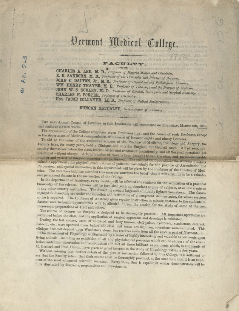 Btmmt PeHcal ftlfjp: m CM CHARLES A LEE, M. D., Professor of Materia Mediea and Obstetrics. W ^. K SANB°RN, M. D., Professor of the Principles and Practice of Surgery. ^ WMVpT^V 3; v^^-' Pr°feSSOr * ******* ^d Pathological Anatomy. * cSS™ IS; M' D Pr°/m0r 0/ °eneml> ***** nnd **** Anatomy. CHARLES H. PORTER, Professor of Chemistry. Hon. JACOB COLLAMER, LL.D., Professor of Medical Jurisprudence. DUNCAN METCALFE^m~onstrator of Anatomy. The next Annual Course of Lectures in thia t^^u <• •„ and continue sixteen weeks ?P**^ ^ C°mm°nCC 0n Thui^> *»** Oth, 1856, performed without charge A wTuTboo71 T'T' ^«-ly, »d atl Surgical operation, are valuable opportunity for physical ctimmiHo™ ,r V . ■ .' i',-s Ir'snmcnrs a Highly Pcreus.ionf.nd special SltZS^T f,^1. **■ °f *****•< «* uane. The auccess-which ha, ■J.lSS ^1/^,7 °',th° ^^ « M- and permanent feature in the instruction of the College ' °°'mUe *° e  valuab,B har^ett™ £^~ *JJ£ 7' '[ ,Um°'8' *****  ^L. —* eliniqne dee, no, da^^^^^t? f ^ n< ?= °*Mi°>> -re exhibited. This The department of ft3Sj^^^Sfe^.^ft°1' »» th<! W* I*>« °« Vernon,. UytagST^dWa^b^ta^Sir^,°'^^«»*'? and valuable ^perime^^n lation, nutrition, innerva «o„ a d r ^ du , „ t ifc a'l il bTT * ° b° ^: °f th« *~ M. Bernard and Prof. Dalton. have STaotUTiu3JfZ , f ^T''' hiCh'' ,C ^ °f Without entering into further deL, o ,h°e  al If » , X ^^ ™thi » *> years, say that the Faculty intend tS^^iS^t^ST, ST* >^ C°1'°S'>'  * **» '» nentofthe most advanced scientific ZT^S &JT^'bf ^ T ^     ^' folly illustrated by diagrams, preparation, and e.per men * P '° ' °CUl°r demM»«««°» ««B be