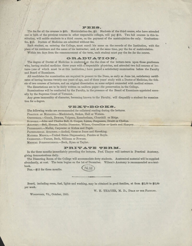 JBF EES. The fee for all tlie courses is $50. Matriculation-fee, $3. Students of the third course, who have attended one or both of the previous courses in other respectable colleges, will pay $10. Two full courses in this in- stitution, will entitle students to a third course, on the payment of the matriculation-fee only. Graduation- fee, $18. Doctors of Medicine are admitted without fee. Each student, on entering the College, must enroll his name on the records of the Institution, with the' place of his residence and the name of his instructor; and, at the same time, pay the fee of matriculation. Within ten days from the commencement of the term, each student must pay the fee for the course. GRAJ3T7ATZON-, The degree of Doctor of Medicine is conferred^ at the the close of the lecture-term upon those gentlemen who, having studied medicine three years with a respectable physician, and attended two full courses of lec- tures (one of which must be at this institution,) have passed a satisfactory examination before the Faculty and Board of Examiners. All candidates for examination are required to present to the Dean, as early as June 1st, satisfactory certifi- cates of having become twenty-one years of age, and of three years' study with a Doctor of Medicine, the tick- ets of two courses of lectures, and an original dissertation on some subject connected with medical science. The dissertations are to be fairly written on uniform paper—for preservation in the College. Examinations will be conducted by the Faculty, in the presence of the Board of Examiners appointed annu- ally by the Supreme Court of Yermont. Any gross immorality of character, becoming known to the Faculty, will disqualify a student for examina- tion for a degree. T !E 2£L T - B O O EC s „ The following works are recommended for collateral reading during the lectures. Practice of Medicine.—Mackintosh, Stokes, Hall or Watson. Obstetrics.—Gooch, Dewees, Velpeau, Ramsbotham, Churchill or Meigs. Surgery.—John and Charles Bell, S. Cooper, Liston, Fergusson, Druitt or Chelius. Anatomy.—Bell, Horner, Dublin Dissector, Wilson, Cruveilhier or Quain and Sharpey. Physiology.—Muller, Carpenter or Kirkes and Paget. Pathological Anatomy.—Andral, Gross or Jones and Sieveking. Materia Medica.—United States Dispensatory, Pereira or Royle. Chemistry.—Turner, Beck, Silliman or Fownes. Medical Jurisprudence.—Beck, Pyan or Taylor. PRIVATE TEniur. In the three months immediately preceding the lectures, Prof. Thayer will instruct in Practical Anatomy, giving demonstrations daily. The Dissecting Boom of the College will accommodate forty students. Anatomical material will be supplied abundantly, at cost. The term begins on the 1st of December. Wilson's Anatomy is recommended as a text- book- f^F* d\ Fee.—$15 for three months. \|^ Board, including room, fuel, lights and washing, may be obtained in good families, at from $2,50 to $3,00 per week. W. H. THAYER, M. D., Dean of the Faculty Woodstock, Yt., October, 1855.