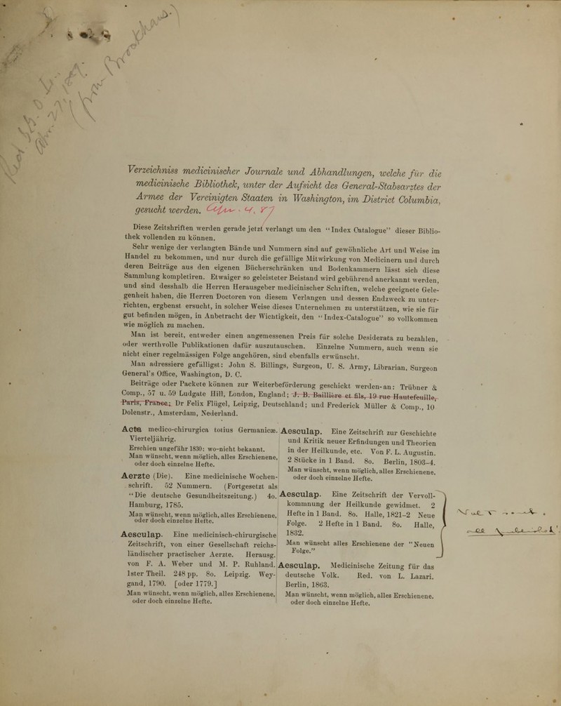 Verzeichnis medidniseher Journale und Abhandlungen, welche für die medicinische Bibliothek, unter der Aufsicht des General-Stabsarztes der Armee der Vereinigten Staaten in Washington, im District Columbia, gesucht werden. <^^^^^^^ ■ <v. Diese Zeitshriften Merden gerade jetzt verlangt um den Index Oafalogue dieser Biblio- thek vollenden zu können. Sehr wenige der verlangten Bände und Nummern sind auf gewöhnliche Art und Weise im Handel zu bekommen, und nur durch die gefällige Mitwirkung von Medicinern und durch deren Beiträge aus den eigenen Bücherschränken und Bodenkammern lässt sieh diese Sammlung kompletiren. Etwaiger so geleisteter Beistand wird gebührend anerkannt werden, und sind desshalb die Herren Herausgeber medicinischer Schriften, welche geeignete Gele- genheit haben, die Herren Doctoren von diesem Verlangen und dessen Endzweck zu unter- richten, ergbenst ersucht, in solcher Weise dieses Unternehmen zu unterstützen, wie sie für gut befinden mögen, in Anbetracht der Wichtigkeit, den  Index-Catalogue so vollkommen wie möglich zu machen. Man ist bereit, entweder einen angemessenen Preis für solche Desiderata zu bezahlen, oder werthvolle Tublikationen dafür auszutauschen. Einzelne Nummern, auch wenn sie nicht einer regelmässigen Folge angehören, sind ebenfalls erwünscht. Man adressiere gefälligst: John S. Billings, Surgeon, U. S. Army, Librarian, Surgeon General's Office, Washington, D. C. Beiträge oder Packete können zur Weiterbeförderung geschickt werden-an: Trübner & Comp., 57 u. -)9 Ludgate Hill, London, England; -^74J.-BftiHi«r« -eLfil«, 19^T«e fttutefeuiUer Pam7-FrST»«ei ür Felix Flügel, Leipzig, Deutschland; und Frederick Müller & Comp., lo' Dolenstr., Amsterdam, Nederland. Acta medico-chirurgica toiius Germanicae. Aesculap. Eine Zeitschrift zur Geschichte Vierteljährig. und Kritik neuer Erfindungen und Theorien Erschien ungefähr 1830: wo-nicht bekannt. in der Heilkunde, etc. Von F L Au^ustin Man wünscht, wenn möglich, alles Erschienene, 9 Qt,;«i,^ i i? 10 „ oder doch einzelne Hefte. 2 Stucke in 1 Band. 80. Berlin, 1803-4. ' ^»ischt, wenn möglich, alles Erschienene, Aerzte (Die). Eine medicimsche Wochen- oder doch einzelne Hefte. Schrift. 52 Nummern. (Fortgesetzt als Die deutsche Gesundheitszeitung.) 4o. Aesculap. Eine Zeitschrift der Vervoll Hamburg, 1785. kommnung der Heilkunde gewidmet. 2 Man wünscht, wenn möglich, alles Erschienene, Hefte in 1 Band. 80. Halle, 1821-2 Neue oder doch einzelne Hefte. p-^lge. 2 Hefte in 1 Band. 80. Halle Aesculap. Eine medicinisch-chirurgische 1^32. Zeitschrift, von einer Gesellschaft reichs- wünscht alles Erschienene der Neuen ländischer practischer Aerzte. Herausg.l ^^Ige. von F. A. Weber und M. P. Ruhland. |Aesculap. Medicinische Zeitung für das Ister Theil. 248 pp. 80. Leipzig. Wey- deutsche Volk. Red. von L. Lazari. gand, 1700. [oder 1779.] Berlin, 18ö3. Man wünscht, wenn möglich, alles Erschienene, Man wünscht, wenn möglich, alles Erschienene, oder doch einzelne Hefte. oder doch einzelne Hefte.