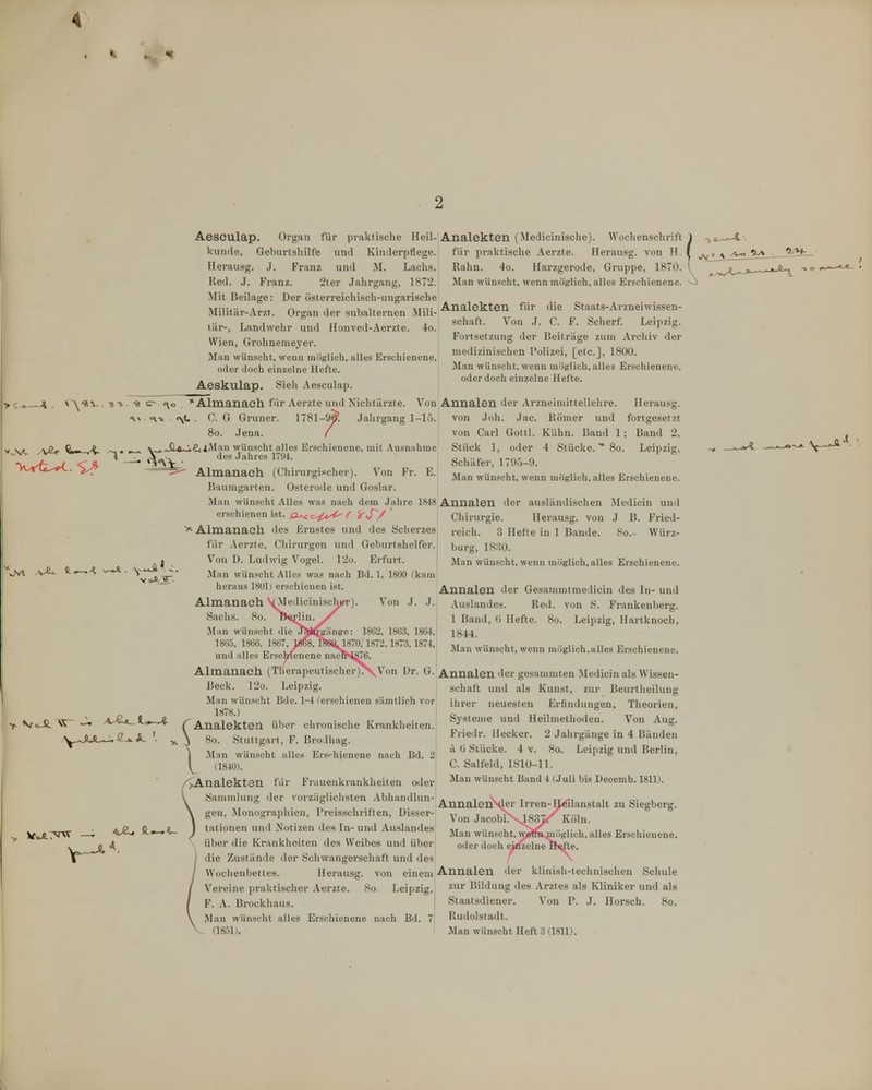 4 Aeseulap. Organ für praktische Heil-Analekten (Medicinische). Wochenschrift künde, Geburtshilfe und Kinderpflege, für praktische Aerzte. Herausg. von H. Herausg. J. Franz und M. Lachs. Rahn. 4o. Harzgerode, Gruppe, 1870. Red. J. Franz. 2ter Jahi-gang, 1872. Man wünscht, wenn möglich, alles Erschienene. Mit Beilage: Der österreichisch-ungarische Militäi'-Arzt. Organ der subalternen Mili- lär-, Landwehr und Honved-Aerzte. 4o. Analekten für die Staats-Arzneiwissen- schaft. Von .J. C. F. Scherf. Leipzig. Fortsetzung der Beiträge zum Arcliiv der medizinischen l'olizei, [etc.], 1800. Man wünscht, wenn möglich, alles Erschienene, oder doch einzelne Hefte. ;—.4 Wien, Grohnemeyer. Man wünscht, wenn möglich, alles Erschienene oder doch einzelne Hefte. Aeskulap. Sieh Aeseulap. ^'av . -a ^ . -8 sr <\o *Almanach für Aerzte und Nichtärzte. Von Annalen der Arzneimittellehre. <\x «^1 <\L . C. G Gruner. 1781-9y. Jahrgang 1-15 So. Jena. ..Jl6~U^iMnn wünscht alles Erschienene, mit Ausnahme , , des Jahres 1794. Herausg. von Joh. Jac. Römer und fortgesetzt von Carl Gottl. Kühn. Band 1; Band 2. Stück 1, oder 4 Stücke. 8o. Leipzig, Schäfer, 1795-9. Man wünscht, wenn möglich, alles Erschienene. Almanach. (Chirurgischer). Von Fr. E. Baumgarten. Osterode und Goslar. Man wünscht Alles was nach dem Jahre 1848 Annalen der ausländischen Medicin und B. Fried- . Würz- 'vM v€- V Chirurgie. Herausg. von reich. 3 Hefte in 1 Bande, bürg, 1880. Man wünscht, wenn möglich, alles Erschienene erschienen ist. a^c.-{A/^ f ^</V Almanach des Ernstes und des Scherzes für Aerzte, Chirurgen und Geburtshelfer. Von D. Ludwig Vogel. 12o. Erfurt. Man wünscht Alles was nach Bd. 1, 1800 (kam heraus 18U1) erschienen ist. Annalen der Gesammtmedicin des In- und Almanach yMedicinisc'hjM-). Von J. J. Aushmdes. Red. von S. Frankenberg. Sachs. 8o. lVj;lin. ^ \ ßand, ti Hefte. 8o. Leipzig, Hartknoch, Man wünscht die J2jJ<^gUnge: 1862, 1863. 1864, 1344 1865, 1866. 1867. 18(i8, ra«L 1870, 1872,1873. 1874,! ^ '.. .. ,. , ,, „ ,. 1 ,1 T-. ^Win-,. Man wünscht, wenn möglich,alles Erschienene, und alles Lrsclnenene naci^^6. Almanach (Therapeutischer)\Von Dr. G. Annalen der gesammten Medicin als Wissen- schaft und als Kunst, zur Beurtheilung A Beck. 12o. Leipzig. Man wünscht Bde. 1-4 (erschienen sämtlich vor 1878.) (^Analekten über chronische Kmnklieiten. \ 80. Stuttgart, F. Brodhag. j Man wünscht alles Erschienene nach Bd. 2 \^ (1840). /J^nalekten für Frauenkrankheiten oder V Sammlung der vorzüglichsten Abhandlun- \ gen, Monographien, Preisschriften, Disser- tationen und Notizen des In- und Auslandes über die Krankheiten des Weibes und über ihrer neuesten Erfindungen, Theorien, Systeme und Heilmethoden. Von Aug. Fiiedr. Hecker. 2 Jahrgänge in 4 Bänden il ü Stücke. 4 v. 80. Leipzig und Berlin, C. Salfeld, 1810-11. Man wünscht Band 4 (Juli bis Decemb. 1811). AnnalenN^er Irren-IJ^ilanstalt zu Siegberg. Von Jacobi.X483^'' Köln. Man wünscht, wamijnöglich, alles Erschienene, oder doch einzelne fi^te. die Zustände der Sciiwangerschaft und des Wociienbettes. Herausg. von einem Annalen der klinish-technischen Schule Vereine praktischer Aerzte. 80 Leipzig,: zur Bildung des Arztes als Kliniker und als F. A. Brockhaus. j Staatsdiener. Von P. J. Horsch. 80. Man wünscht alles Erschienene nach B,l. 7 Rudolstadt. (1851). , Man wünscht Heft 3 (1811).