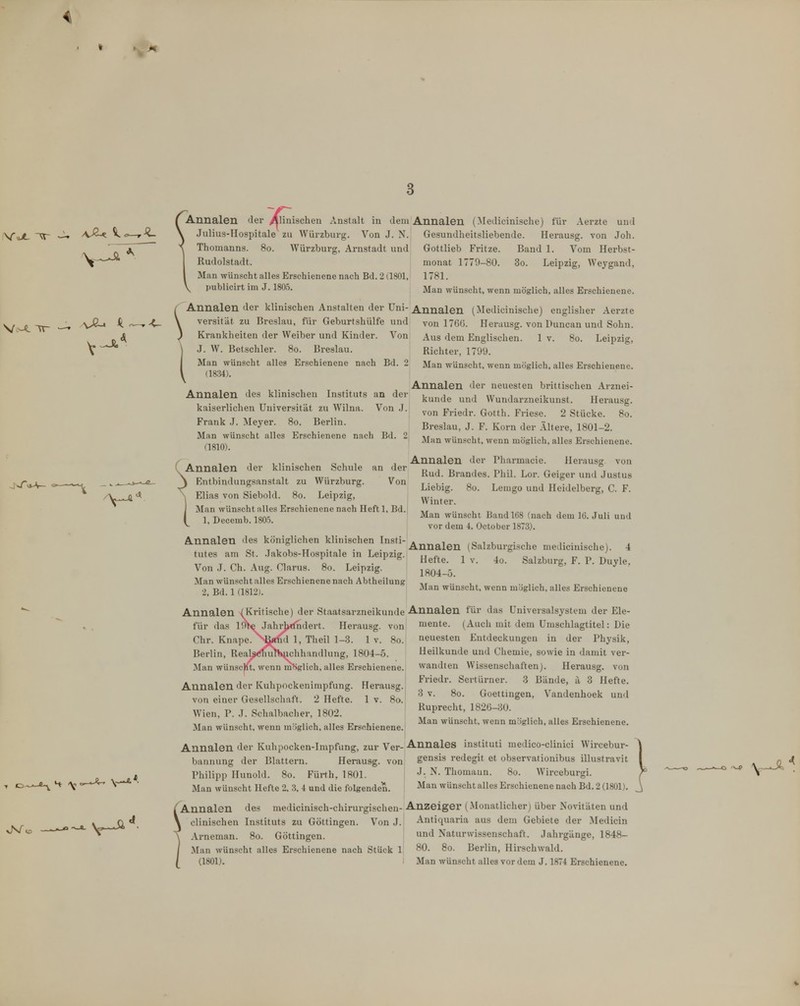 3 ^^nnalen der ^Hnischen Anstalt in dem Annalen (Medicinische) für \ Julius-Hospitale zu Würzburg. Von J. N. ^ Thomanns. 80. Würzburg, Arnstadt und Rudolstadt. I Man wünscht alles Erschienene nach Bd. 2 (1801, \ publicirt im J. 1805. Aerzte und Gesundheitsliebende. Herausg. von Joh. Gottlieb Fritze. Band 1. Vom Herbst- monat 1779-80. 3o. Leipzig, Wej^gand, 1781. Man wünscht, wenn möglich, alles Erschienene. Annalen der klinischen Anstalten der üni-Annalen (Medicinische) englisher Aerzte versität zu Breslau, für Geburtshülfe und Krankheiten der Weiber und Kinder. Von J. W. Betschier. 80. Breslau. Man wünscht alles Erschienene nach Bd. 2 (18.34). Annalen des klinischen Instituts an der kaiserlichen Universität zu Wilna. Von .J. Frank .1. Meyer. 80. Berlin. Man wünscht alles Erschienene nach Bd. 2 (1810). an der Von ( Annalen der klinischen Schule \ Entbindungsanstalt zu Würzburg. \ Elias von Siebold. 80. Leipzig, I Man wünscht alles Erschienene nach Heft 1, Bd. 1, Decemb. 1805. Annalen des königlichen klinischen Insti- tutes am St. .lakobs-Hospitale in Leipzig. Von .1. Ch. Aug. Clarus. 80. Leipzig. Man wünscht alles Erschienene nach Abtheilung 2, Bd. 1 (1812). Annalen (Kritische) der Staatsarzneikunde Annalen für das Universalsystem der Ele- mente. (Auch mit dem Umschlagtitel: Die neuesten Entdeckungen in der Physik, von 176Ü. Herausg. von Duncan und Sohn. Aus dem Englischen. 1 v. 80. Leipzig, Richter, 1799. Man wünscht, wenn möglich, alles Erschienene. Annalen der neuesten brittischen Arznei- kunde und Wundarzneikunst. Herausg. von Friedr. Gotth. Friese. 2 Stücke. 80. Breslau, J. F. Korn der Ältere, 1801-2. Man wünscht, wenn möglich, alles Erschienene. Annalen der Pharmacie. Herausg von Rud. Brandes. Phil. Lor. Geiger und Justus Liebig. 80. Lemgo und Heidelberg, C. F. Winter. Man wünscht Band 168 (nach dem IG. Juli und vor dem 4. October 1873). Annalen (Salzburgische medicinische). 4 Hefte. 1 V. 4o. Salzburg, F. P. Duyle, 1804-5. Man wünscht, wenn möglich, alles Erschienene Heilkunde und Chemie, sowie in damit ver- wandten Wissenschaften). Herausg. von Friedr. Sertürner. 3 Bände, ä 3 Hefte. 3 V. 80. Goettingen, Vandenhoek und Ruprecht, 1826-30. Man wünscht, wenn m'iglich, alles Erschienene. für das IfW Jahrlxfndert. Herausg. von Chr. Knape. ^^^xxid 1, Theil 1-3. 1 v. 80. Berlin, Reals<!l)uTHtichhandlung, 1804-5. Man wünscjit, wenn möglich, alles Erschienene. Annalen der Kuhpockenimpfung. Herausg. von einer Gesellschaft. 2 Hefte. 1 v. 80. Wien, P. J. Schalbacher, 1802. Man wünscht, wenn möglich, alles Erschienene. Annalen der Kuhpocken-Impfung, zur Ver-Annales instituti medico-clinici Wircebur- bannung der Blattern. Herausg. von gensis redegit et observationibus illustravit Philipp Hunold. 80. Fürth, 1801. J- ^- Thomaun. 80. W'irceburgi. Man wünscht Hefte 2, 3, 4 und die folgenden. ^'^^ wünscht alles Erschienene nach Bd. 2 (1801). 'Annalen des medicinisch-chirurgischen- Anzeiger (Monatlicherj über Novitäten und clinischen Instituts zu Göttingen. Von J. Antiquaria aus dem Gebiete der Medicin Arneman. 80. Göttingen. n^l Naturwissenschaft. Jahrgänge, 1848- Man wünscht alles Erschienene nach Stück 1 80. 80. Berlin, Hirschwald.