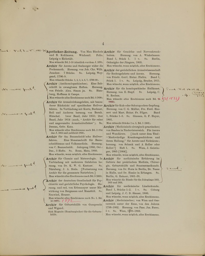 4 ~ ^^Apotheker-Zeitung. Von Max Biecbele Archiv für Geniüths- und Nervenkrauk- und B. Kohlmann. Wöchentl. Folio, heilen. Herausg. von A. Winkelmann. Leipzig u Eichstält. Band 1, Stück 1. 1 v. 8o. Berlin, Man wünscht Bd. 1-10 (sämtlich vordem J. 1876j. Oehmigke der Jüngere, 1805. Archiv für Aerzte und Seelsorger wider die Man wünscht, wenn möglich, alles Erschienene. Pockennoth. Herausg. von Joh. Chr. Wilh. Archiv der gerichtlichen Arzneiwissenschaft Juncker. 7 Stücke. So. Leipzig, Wey- f^r Rechtsgelehrte und Aerzte. Herausg. gand, 1796-9. Man wünscht Stücke 1, 2, 3, 4, 6. 7, (1796-99). (^Archiv (Antihomöopathisches). Eine Zeit \ Schrift in zwanglosen Heften. Herausg. ^^^^.^ ^..^ ^^.^ homöopathische Heilkunst. ^ von Friedr. Alex. Simon jn. So. Harn- ^^^^^^^ g^^^^ Leipzig, C. bürg, HoflFman & Campe. Rgclam. Man Wünschtalles Erschienene nach Bd. 3(1838). .. ,, r. . dj j, Jcr/ /y'ili Man wünscht alles Erschienene nach Bd. H- fX^f 'y Archiv für Arzneiwirkungslehre, mit beson- ttt^. \ (lerer Rücksicht auf specifisches Heilver-Archivfür Kuh-oder Schutzpocken-Impfung, fahren. In Verbindung mit Kurtz, Burkner, Herausg. von C. G. Müller, Frz. Ferd. Hes- sert und Mart. Heinr. Fr. Pilger. Band 1, Stücke 1-3. So. Giessen, G. F. Heyer, 1801. Man wünscht Stücke 2 u. 3, Bd. 1 (1801). von Friedr. Gottl. Heinr. Fielitz. Band 1, Stück 1. 1 V. 8o. Leipzig, Bruder, 1811. Man wünscht, wenn möglich, alles Erschienene. Reil und Anderen herausg. von Bernh. Hirschel. Ister Band, Jahr 1853; 2ter Band, Jahr 1854 (auch, Archiv für reine und angewandte Arzneimittellehre). 8o. Dessau, Gebr. Katz. Archiv (Medicinisch-cirurgisch-practisches) Man wünscht alles Erschienene nach Bd. 2 (für \ das J. 1854 und publicirt 1856). Archiv für das Baunscheidt'sche Heilver- fahren. Eine Monatsschrift für Baun- scheidtismus und Volksmedicin. Herausg. von C. Baunsclieidt. Jahrgang 1860, Oct.- Dec, 3 Hefte. 8o. Bonn, Matz, 1860. Man wünscht, wenn möglich, alles Erschienene. (^Archiv für Chemie und Meteorologie \ Verbindung mit mehreren Gelehrten he- j rausg. von Dr. K. W. G. Kastner. 8o. I Nürnberg, J. A. Stein. [Fortsetzung von l Archiv für die gesammte Naturlehre.] \ Man wünscht alles Erschienene nach Bd. 9 (1835). Archiv der deutschen Gesellschaft für Psy- chiatrie und gerichtliche Psychologie. He- ) rausg. und red. von Erlenmeyer unter Mit- wirkung von Bergmann und Mansfeld. So. Neuwied, Heuser. Man wünscht alles Erschienene nach No. 1, Bd von Baaden in Niederösterreich. Für Aerzte und Wundärzte. [Auch unter dem Titel:  Merkwürdige Krankengeschichten und deren Heilung, für Aerzte und Nichtärzte; herausg. von Schenk und A Roller oder Rollet?] Heft 1. So. Wien, J. Geistin- ger, 1805 [1804]. Man wünscht, wenn möglich, alles Erschienene. In Archiv für medizinische Erfahrung im Gebiete der praktischen Medizin, Chirur- gie, Geburtshülfe und Staatsarzneikunde. Herausg. von Dr. Honi in Berlin, Dr. Nasse in Halle, und Dr. Henke in Erlangen. So. Berlin, G. Reimer, 1801-36. Man wünscht die Bände für die Jahrgänge 1833, 1835 und 1836. Archiv für medicinische Länderkunde. Band 1, Stücke 1-2. 1 v. So. Coburg und Leipzig, J. C. D. Sinner, 1800. Man wünscht, wenn möglich, alles Erschienene. 10 (TSTT). / y 1 Archiv (Medicinisches) von Wien und ües- Archiv für Geburtshülfe von Gumprecht terreich unter der Enns, von den Jahren und Wigand. 1798-1802. Herausg. von Pasc. Jos. Ferro. Sieh Magazin (Hamburgisches) für die Geburts- 5 v. So. Wien, 1^99-1803.