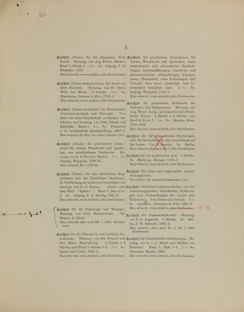 t \ « Archiv (Neues) für die allgemeine Heil- kunde. Herausg. von Aug. Friedr. Ilecker. Band 1, Stück 1. 1 v. 8o. Leipzig, J. G. Fleischer, 1793. Man wünscht, wenn möglich, alles Erschienene. Archiv (Neues mediciuisches) für Leser aus allen Ständen. Herausg. von Dr. Gerli. Wilh. von Eiken. 3 Stücke. 1 v. 8o. Mannheim, Schwan & Götz, 1793-G. Man wünscht, wenn möglich, alles Erschienene. Archiv (Neues nordisches) für Naturkunde, Arznei Wissenschaft und Chirurgie. V^er- fasst von einer Gesellschaft nordischer Ge- lehrten, und herausg. von Plaff, Scheel und Rudolphi. Band 1. 1 v. 8o. Frankfurt a. 0., academische Buchhandlung, 1807-8. Man wünscht die Nos. 3 u. 4 des 1 Bandes (1818). Archiv (Neues) der praktischen Arznei- kunst für Aerzte, Wundärzte und Apothe- ker, von verschiedenen Verfassern. He- rausg. von P. F. Theodor ^Icckel. 3 v. 8o. 1, eipzig, Weygand, 178fl-0.'i. Man wünscht Bd. 3 (1791-95). Archiv (Neues) für den thierischen Mag- netismus und das Nachtleben überhaupt. In Verbindung mit mehreren Naturforschern herausg. von G. D. Kieser. (Auch later dem Titel: Sphinx.) Band 1, Stüske 1- 2. 8o. Leipzig, F. L. Herbig, 182-5-6. Man wünscht, wenn möglich, alles Erschienene. ( Archiv für die Pathologie und Therapie. \ Herausg. von Gust. Zimmermann. 8o. \ Hamm, G. Grote. l Man wünscht alles nach Bd. 1 (185.5), Erschie- \ nene. Archiv füv die Pharmacie und ärztliche N;x-, turkunde. Herausg. von Joh. Schaub und Geo. Heinr. Piepeubring. 2 Bände li 4 Stücke, und Band 3, Stücke 1-2. 3 v. 8o. Cassel und Gotha, 1802-5. Man wünscht, wenn möglich, alles Erschienene. Archiv der practischen Arzneikunst für Aerzte, Wundärzte und Apotheker, darin medicinische und chirurgische Beobach- tungen, Leichenöffnungen, chemische und pharraaceutische Abhandlungen, Topogi-a- phien, Hausmittel, neue Erfindungen und Urtheile über neue Anschläge und In- strumente befindlich sind. 3 v. 8o. Leipzig, Weygand, 1785-7. Man wünscht, wenn möglich, alles Erschienene. Archiv der practischen Heilkunde für Schlesien und Südprcussen. Herausg. vbn Aug. Theod. Zadig (jetzt Zanth) und Friedr. Gotth. Friese. 3 Bände a 4 Stücke, und Band 4, Stück 1. 4 v. 8o. Breslau, Korn, 1799-1804. Man wünscht, wenn möglich, alles Erschienene. Archiv für di^NpragMAlische Psychologie, oder die SeelenlehWin der Anwendung auf das Leben. Von X. Sieneke. 8o. Berlin. Man wünscht alle^ach EUl.l (1851) Erschienene Archiv für den praktischen Arzt. 3 Stücke. 8o. Marburg., Krieger, 1794-6. Man wünscht, wenn möglich, alles Erschienene. Archiv für reine und angewandte Arznei- wirkungslehre. Sieh Archiv für Arzneiwirkungslehre, [etc.] Archiv (Schlesisch-südpreussisches) der die Ausrottungspocken betretfenden Erfiihrun- gen und Verhandlungen für Aerzte und Nichtaerzte. Von Friese und Novack. 3 v. 8o. Landlhut, Neumann & Jahn, 1801-2. Man wünscht, wenn möglich,,nlles Erschiaafene. Archiv der Staatsarzneikunde. Herausg. von F. L. Augustin. 8 Stücke. 8o. Ber- lin, J. W. Schmidt, 1803-4. Man wünscht alles nach No. 3, Bd. 1 (1804) Erschienene. Archiv füi* thierärztliche Erfahrungen. He- rausg. von L. V. d. Mosel und Seyfert von Tenneker. Band 1, Heft 1-3. 1 v. 8o. Chemnitz, Mauke, 1805. Man wünscht, wenn möglich, alles Erschienene. z/ 3